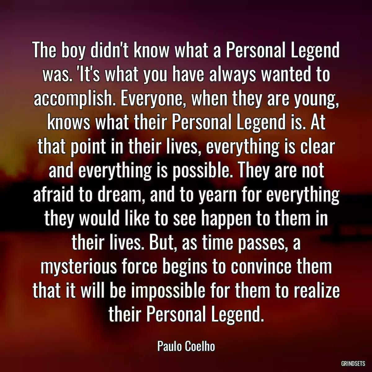 The boy didn\'t know what a Personal Legend was. \'It\'s what you have always wanted to accomplish. Everyone, when they are young, knows what their Personal Legend is. At that point in their lives, everything is clear and everything is possible. They are not afraid to dream, and to yearn for everything they would like to see happen to them in their lives. But, as time passes, a mysterious force begins to convince them that it will be impossible for them to realize their Personal Legend.