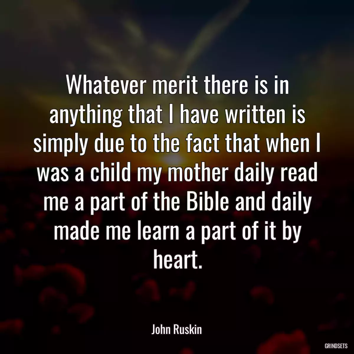 Whatever merit there is in anything that I have written is simply due to the fact that when I was a child my mother daily read me a part of the Bible and daily made me learn a part of it by heart.