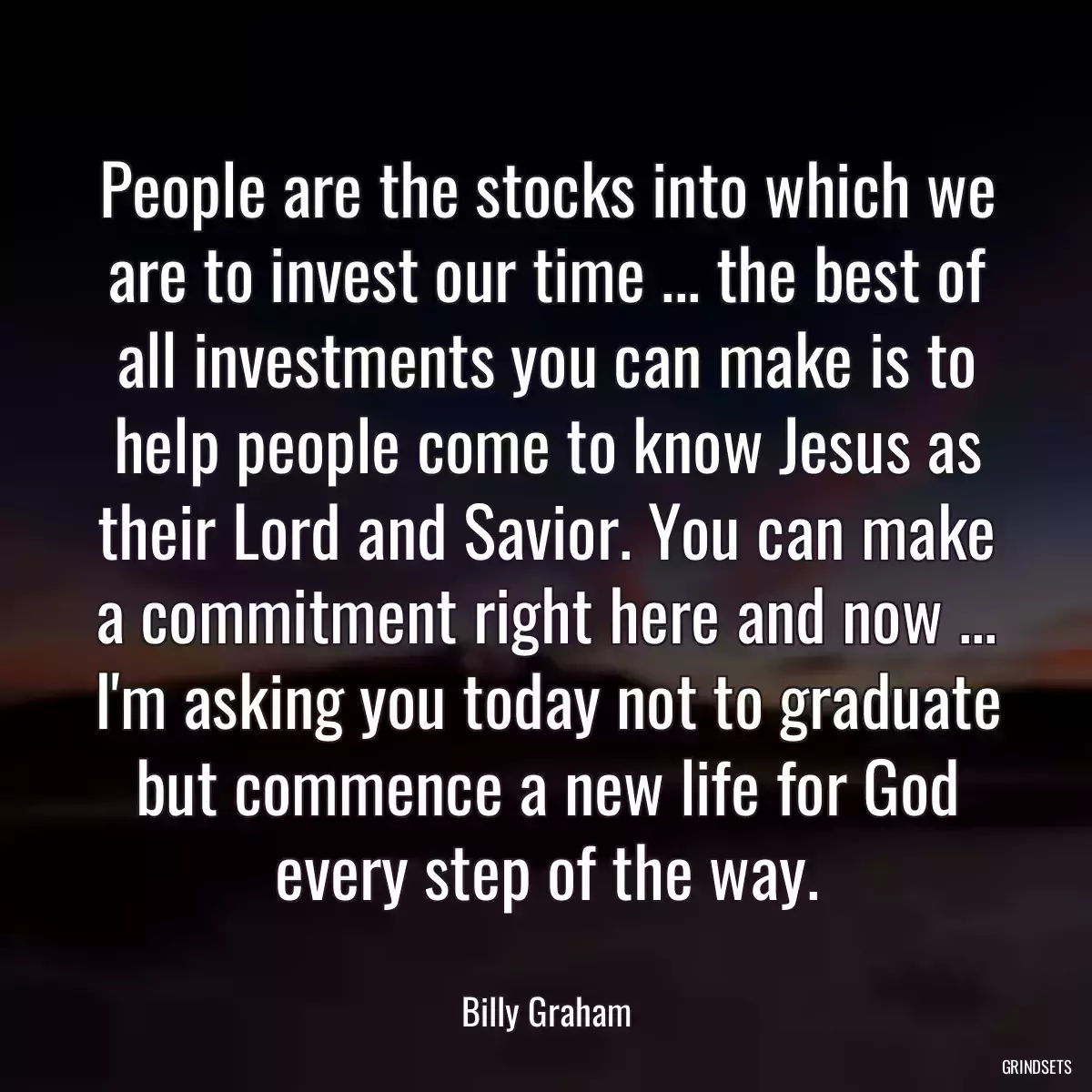 People are the stocks into which we are to invest our time ... the best of all investments you can make is to help people come to know Jesus as their Lord and Savior. You can make a commitment right here and now ... I\'m asking you today not to graduate but commence a new life for God every step of the way.