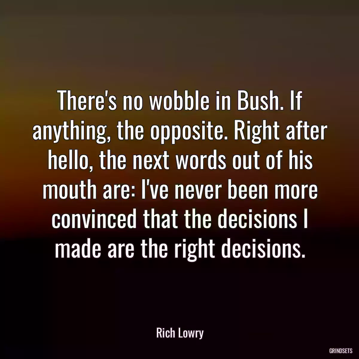 There\'s no wobble in Bush. If anything, the opposite. Right after hello, the next words out of his mouth are: I\'ve never been more convinced that the decisions I made are the right decisions.