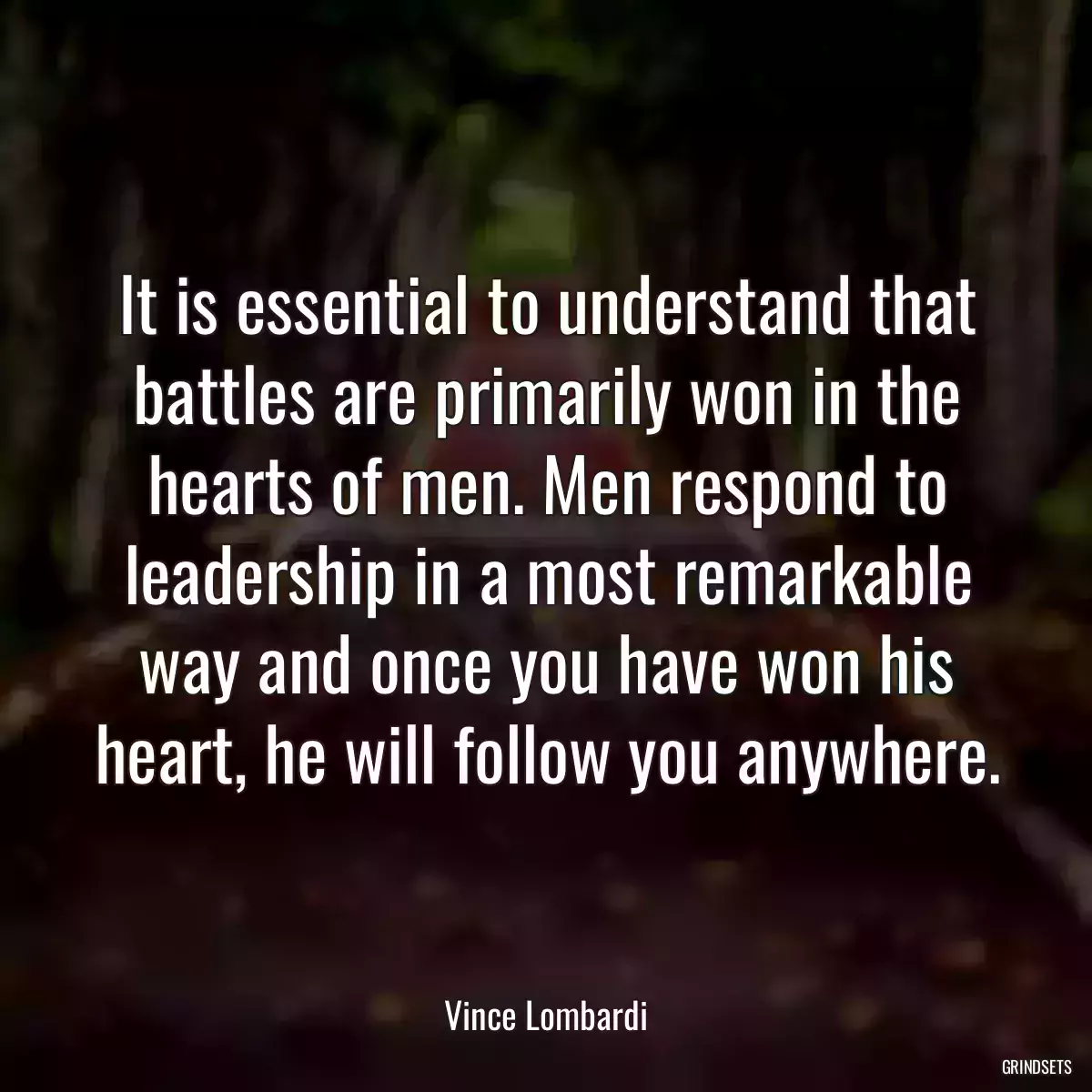 It is essential to understand that battles are primarily won in the hearts of men. Men respond to leadership in a most remarkable way and once you have won his heart, he will follow you anywhere.