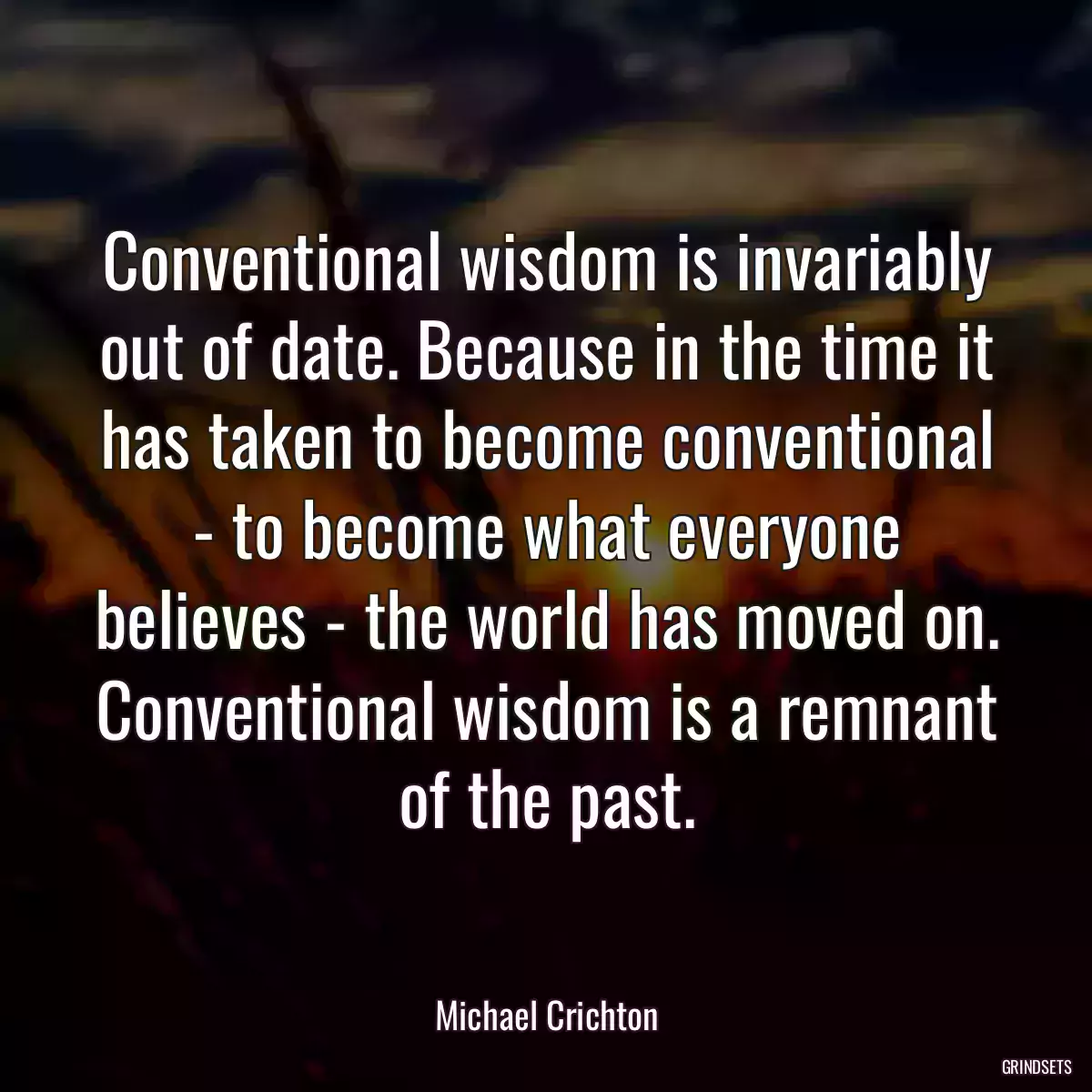 Conventional wisdom is invariably out of date. Because in the time it has taken to become conventional - to become what everyone believes - the world has moved on. Conventional wisdom is a remnant of the past.