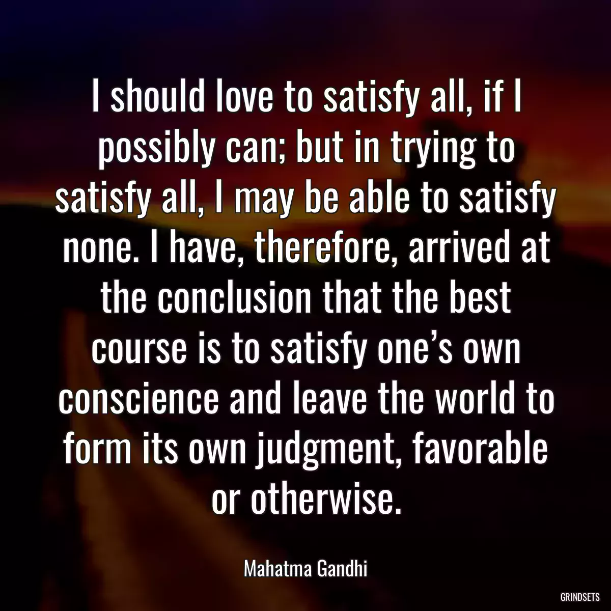 I should love to satisfy all, if I possibly can; but in trying to satisfy all, I may be able to satisfy none. I have, therefore, arrived at the conclusion that the best course is to satisfy one’s own conscience and leave the world to form its own judgment, favorable or otherwise.