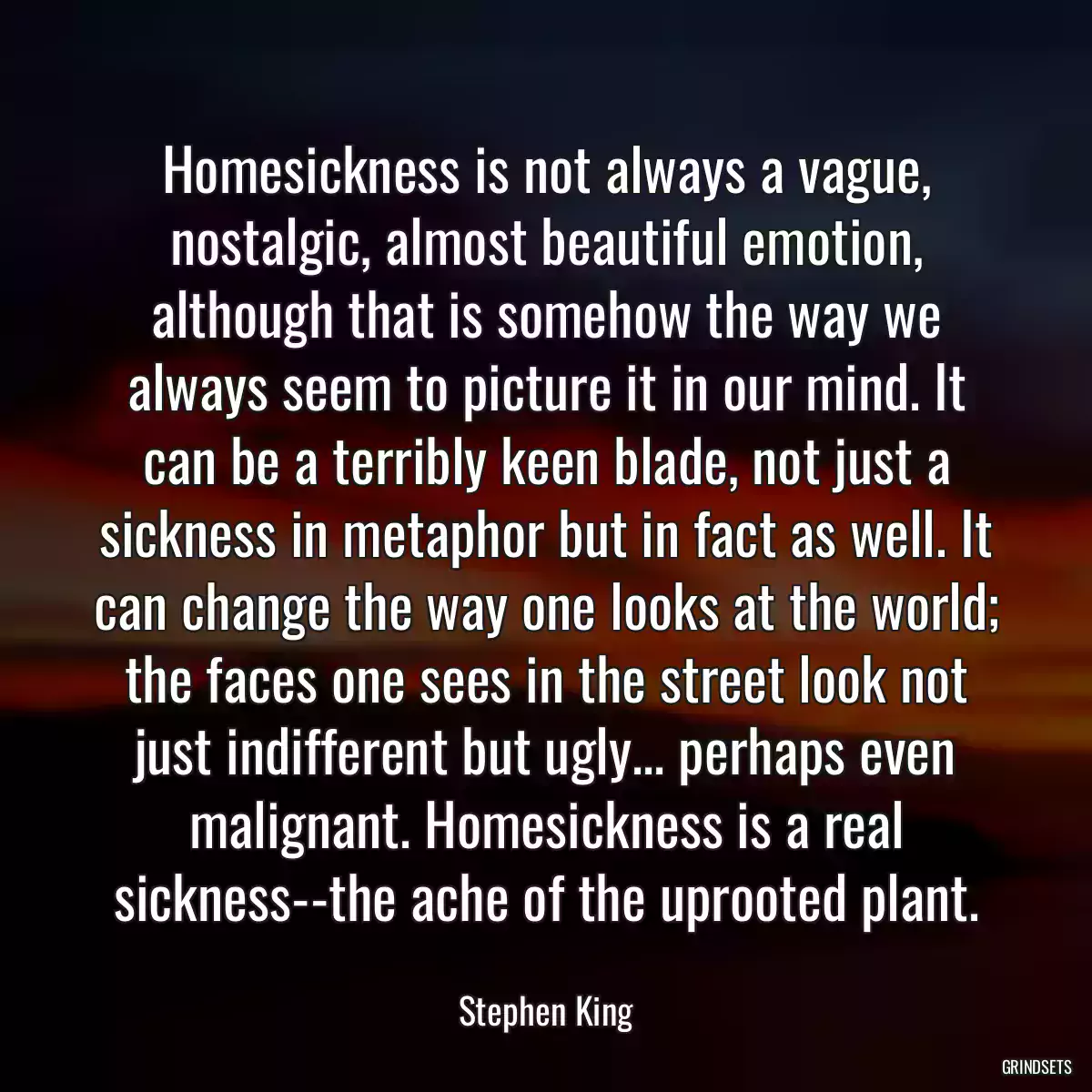 Homesickness is not always a vague, nostalgic, almost beautiful emotion, although that is somehow the way we always seem to picture it in our mind. It can be a terribly keen blade, not just a sickness in metaphor but in fact as well. It can change the way one looks at the world; the faces one sees in the street look not just indifferent but ugly... perhaps even malignant. Homesickness is a real sickness--the ache of the uprooted plant.