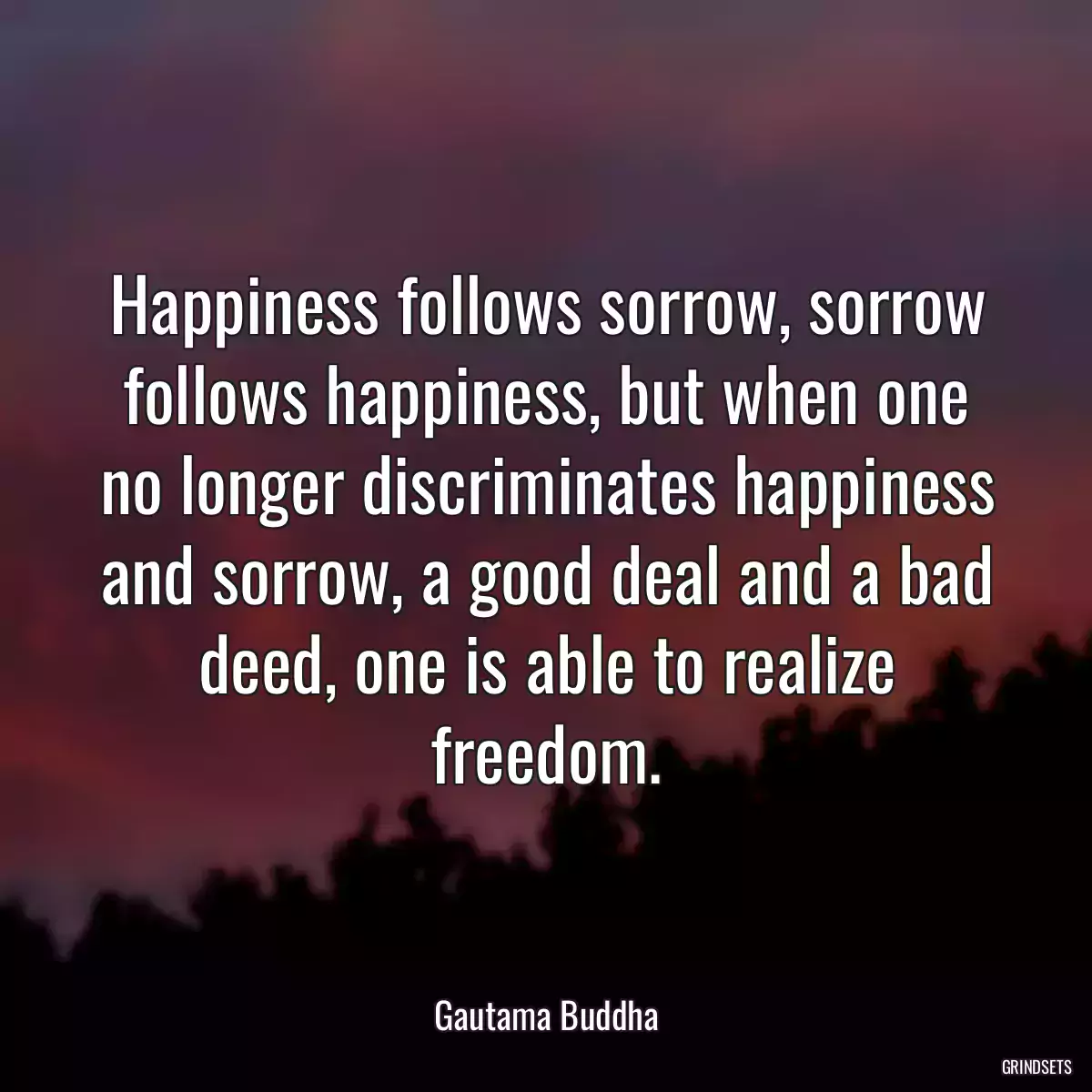 Happiness follows sorrow, sorrow follows happiness, but when one no longer discriminates happiness and sorrow, a good deal and a bad deed, one is able to realize freedom.