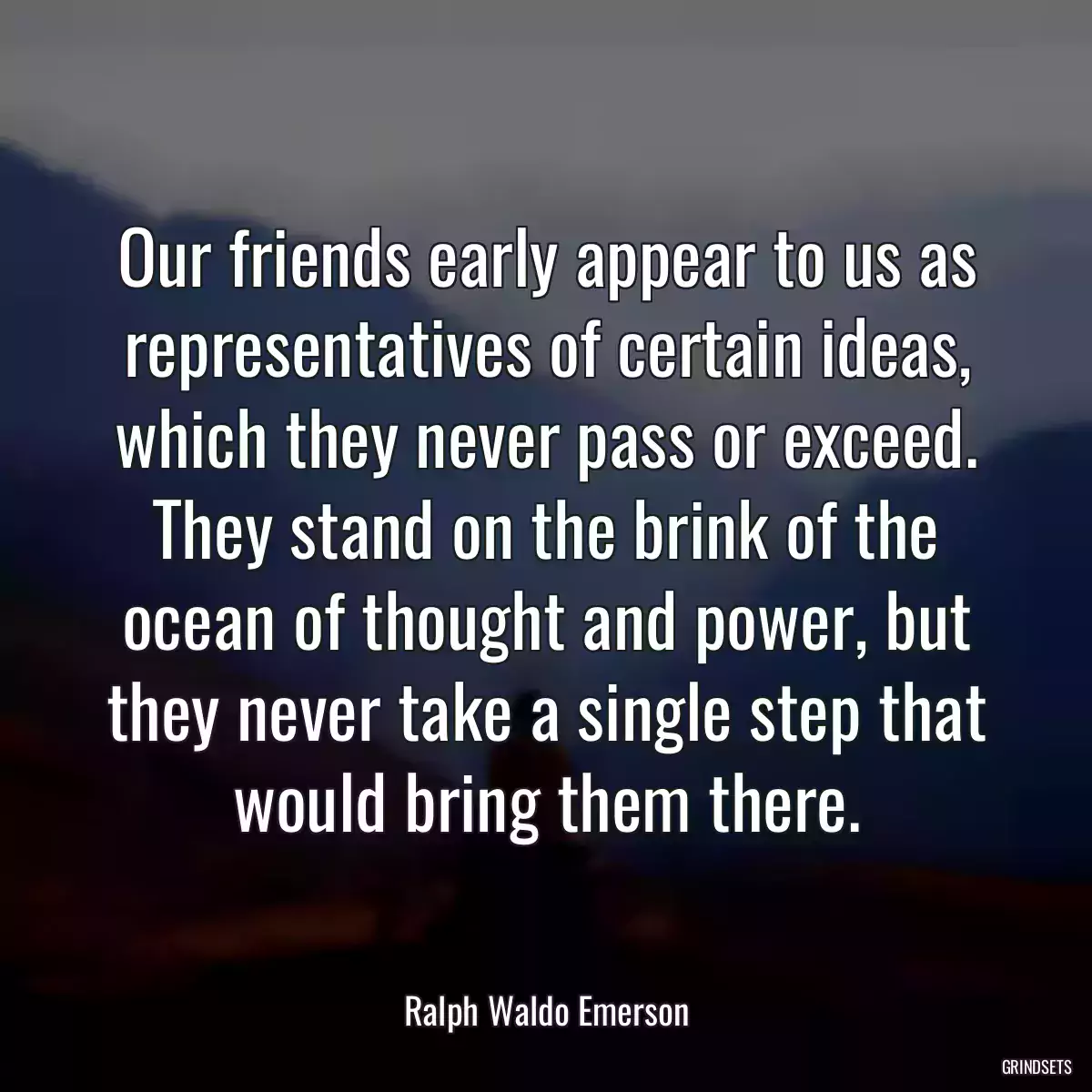 Our friends early appear to us as representatives of certain ideas, which they never pass or exceed. They stand on the brink of the ocean of thought and power, but they never take a single step that would bring them there.