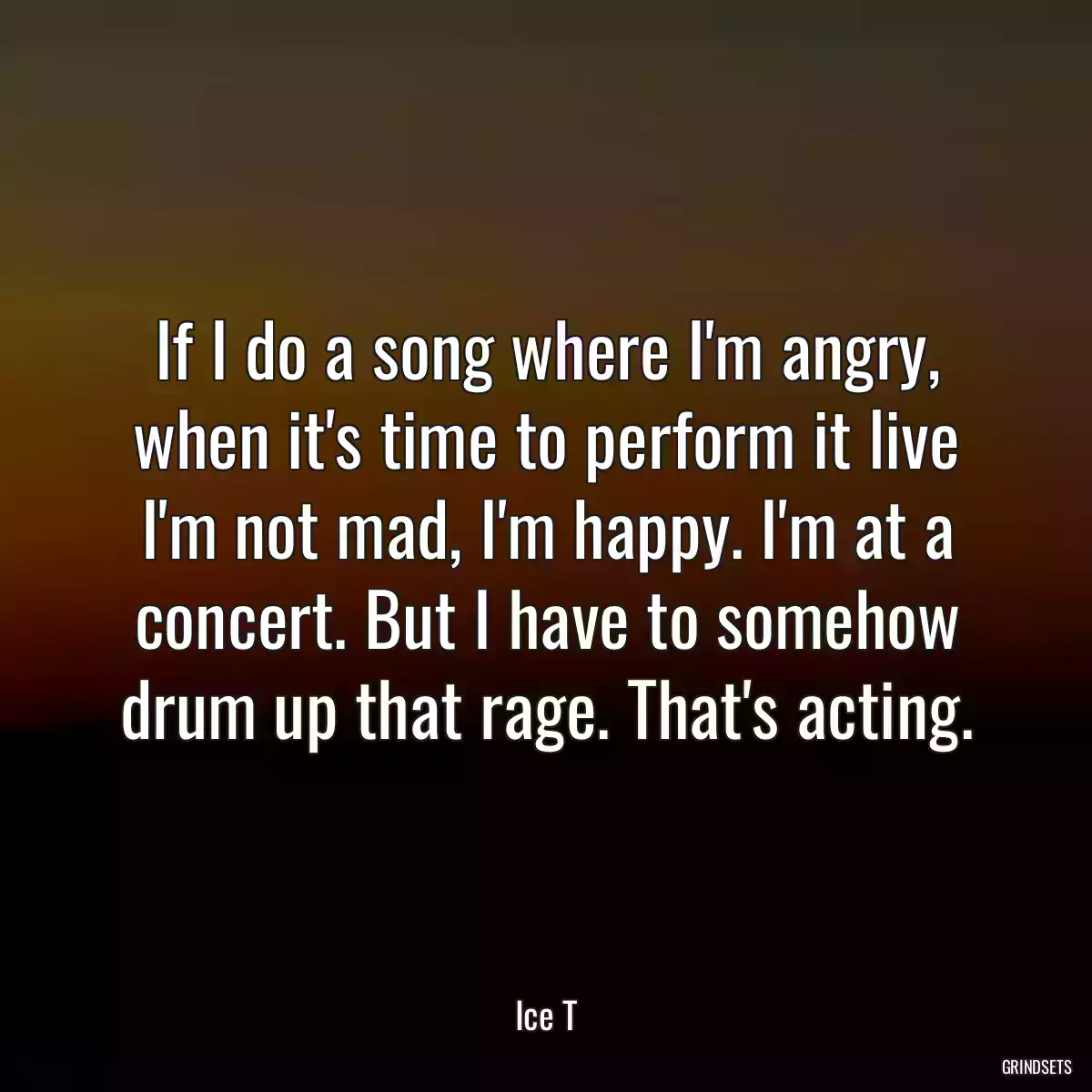 If I do a song where I\'m angry, when it\'s time to perform it live I\'m not mad, I\'m happy. I\'m at a concert. But I have to somehow drum up that rage. That\'s acting.