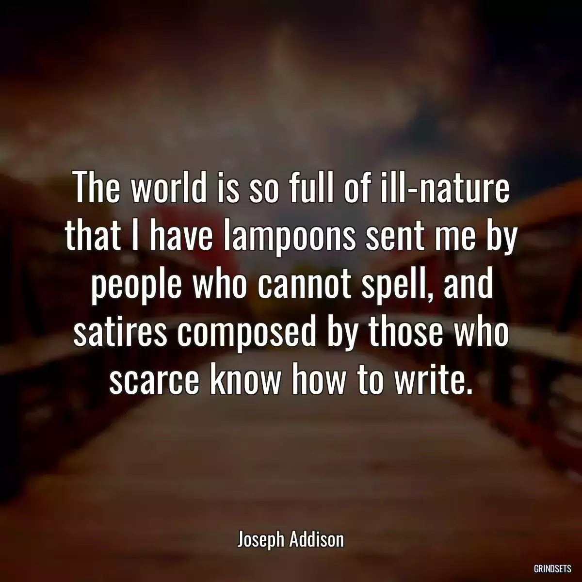 The world is so full of ill-nature that I have lampoons sent me by people who cannot spell, and satires composed by those who scarce know how to write.