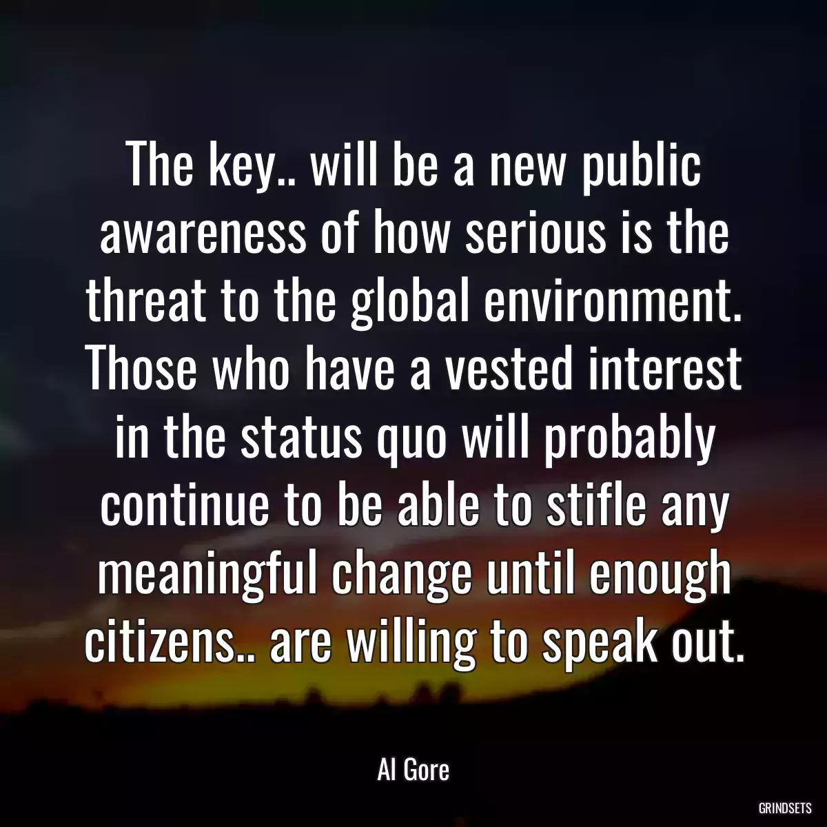 The key.. will be a new public awareness of how serious is the threat to the global environment. Those who have a vested interest in the status quo will probably continue to be able to stifle any meaningful change until enough citizens.. are willing to speak out.