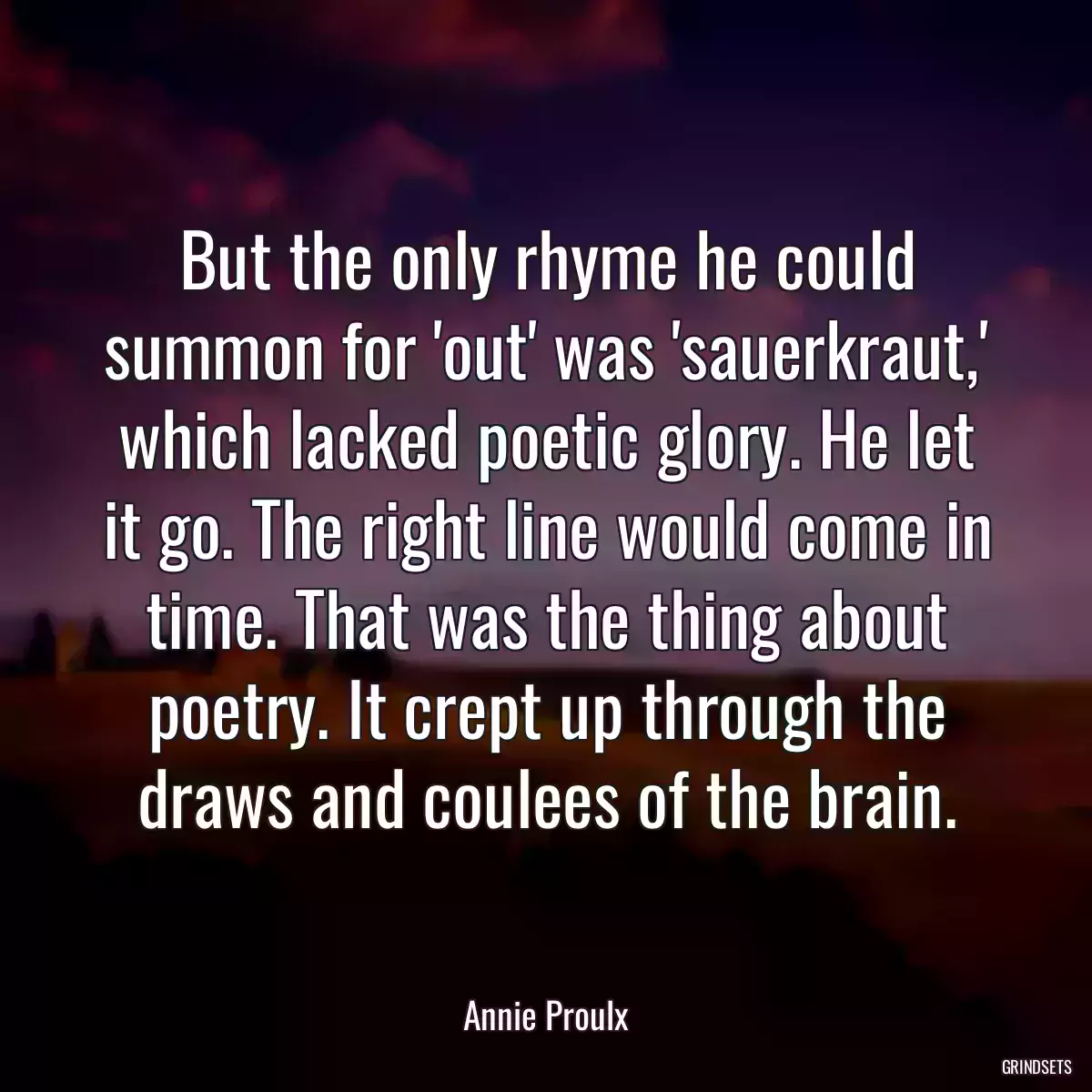 But the only rhyme he could summon for \'out\' was \'sauerkraut,\' which lacked poetic glory. He let it go. The right line would come in time. That was the thing about poetry. It crept up through the draws and coulees of the brain.