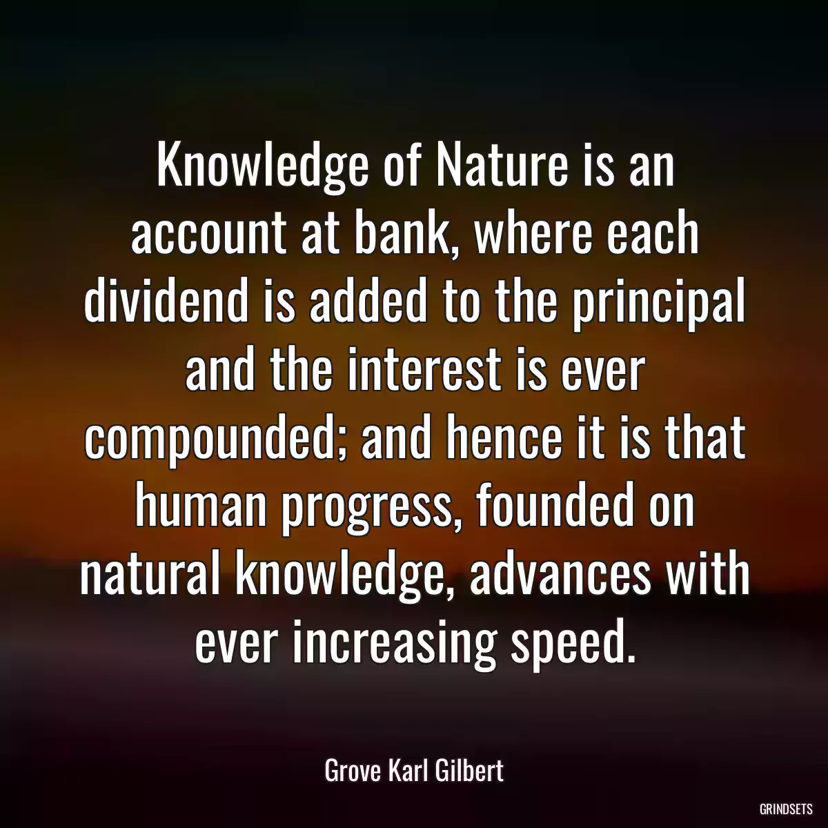 Knowledge of Nature is an account at bank, where each dividend is added to the principal and the interest is ever compounded; and hence it is that human progress, founded on natural knowledge, advances with ever increasing speed.