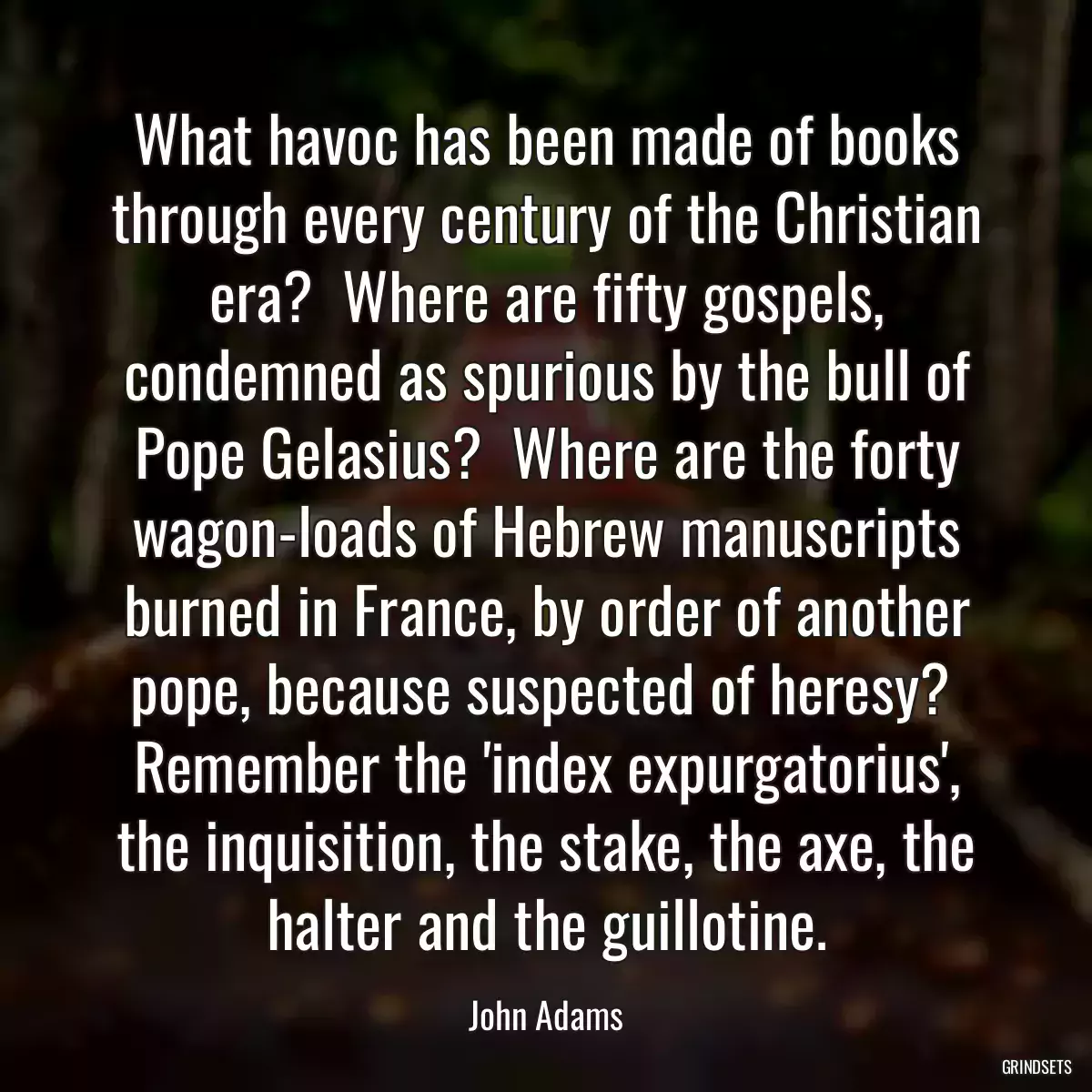 What havoc has been made of books through every century of the Christian era?  Where are fifty gospels, condemned as spurious by the bull of Pope Gelasius?  Where are the forty wagon-loads of Hebrew manuscripts burned in France, by order of another pope, because suspected of heresy?  Remember the \'index expurgatorius\', the inquisition, the stake, the axe, the halter and the guillotine.