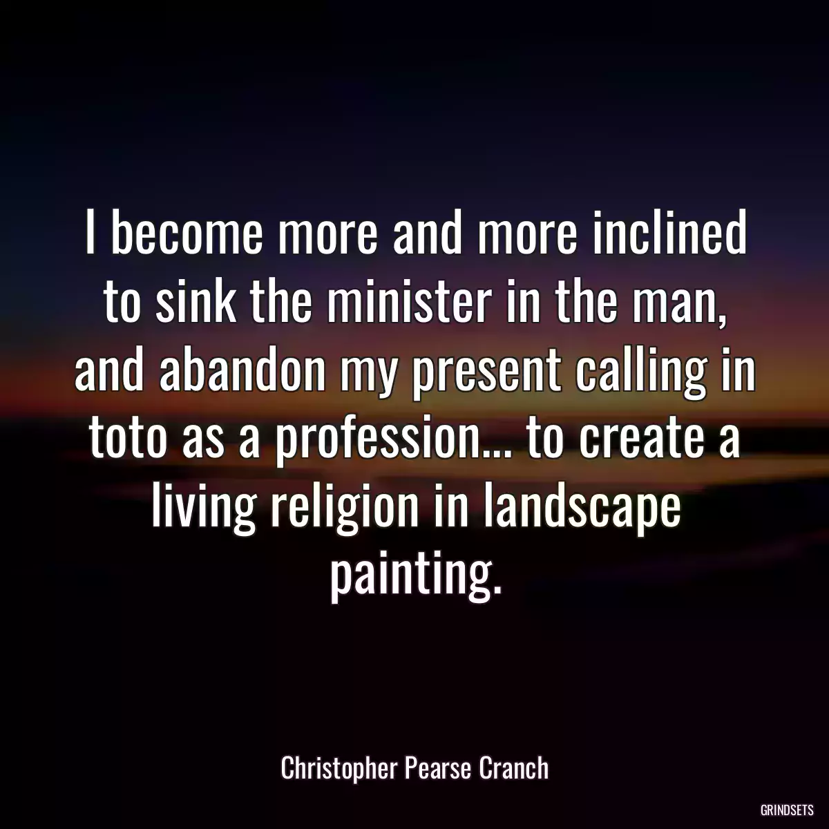 I become more and more inclined to sink the minister in the man, and abandon my present calling in toto as a profession... to create a living religion in landscape painting.