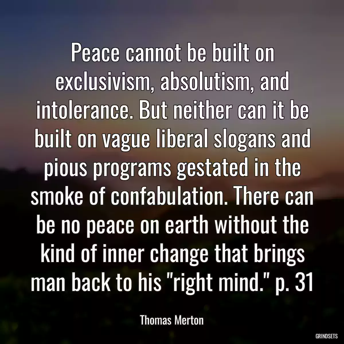 Peace cannot be built on exclusivism, absolutism, and intolerance. But neither can it be built on vague liberal slogans and pious programs gestated in the smoke of confabulation. There can be no peace on earth without the kind of inner change that brings man back to his \