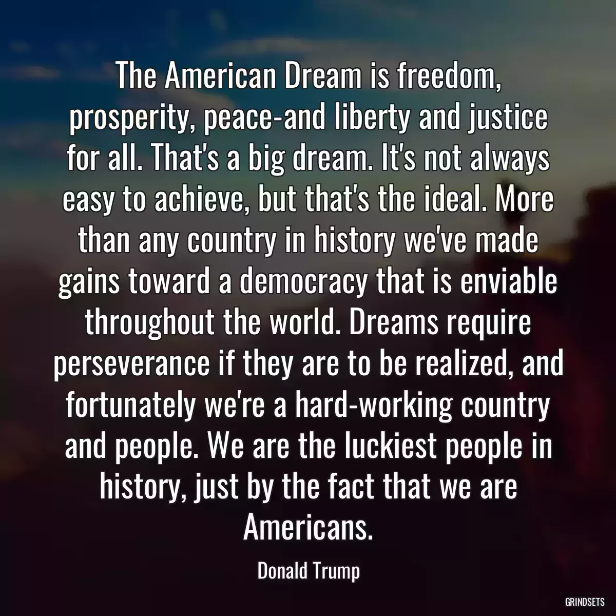 The American Dream is freedom, prosperity, peace-and liberty and justice for all. That\'s a big dream. It\'s not always easy to achieve, but that\'s the ideal. More than any country in history we\'ve made gains toward a democracy that is enviable throughout the world. Dreams require perseverance if they are to be realized, and fortunately we\'re a hard-working country and people. We are the luckiest people in history, just by the fact that we are Americans.