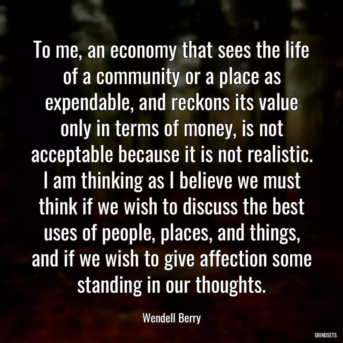 To me, an economy that sees the life of a community or a place as expendable, and reckons its value only in terms of money, is not acceptable because it is not realistic. I am thinking as I believe we must think if we wish to discuss the best uses of people, places, and things, and if we wish to give affection some standing in our thoughts.