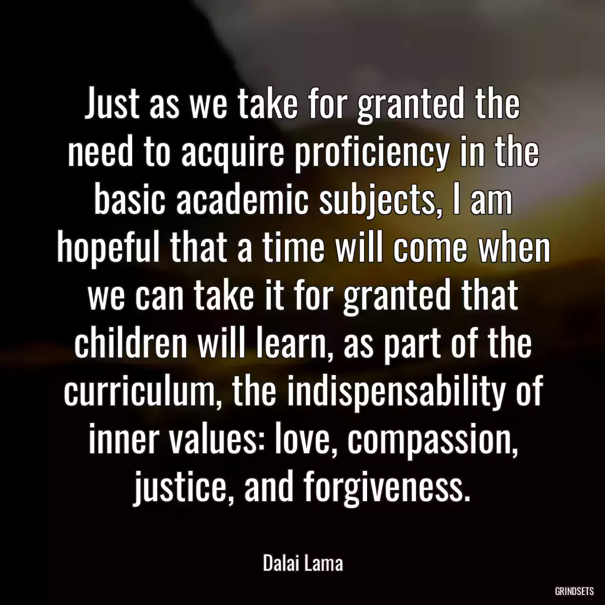 Just as we take for granted the need to acquire proficiency in the basic academic subjects, I am hopeful that a time will come when we can take it for granted that children will learn, as part of the curriculum, the indispensability of inner values: love, compassion, justice, and forgiveness.