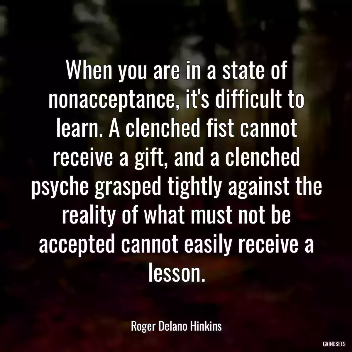 When you are in a state of nonacceptance, it\'s difficult to learn. A clenched fist cannot receive a gift, and a clenched psyche grasped tightly against the reality of what must not be accepted cannot easily receive a lesson.