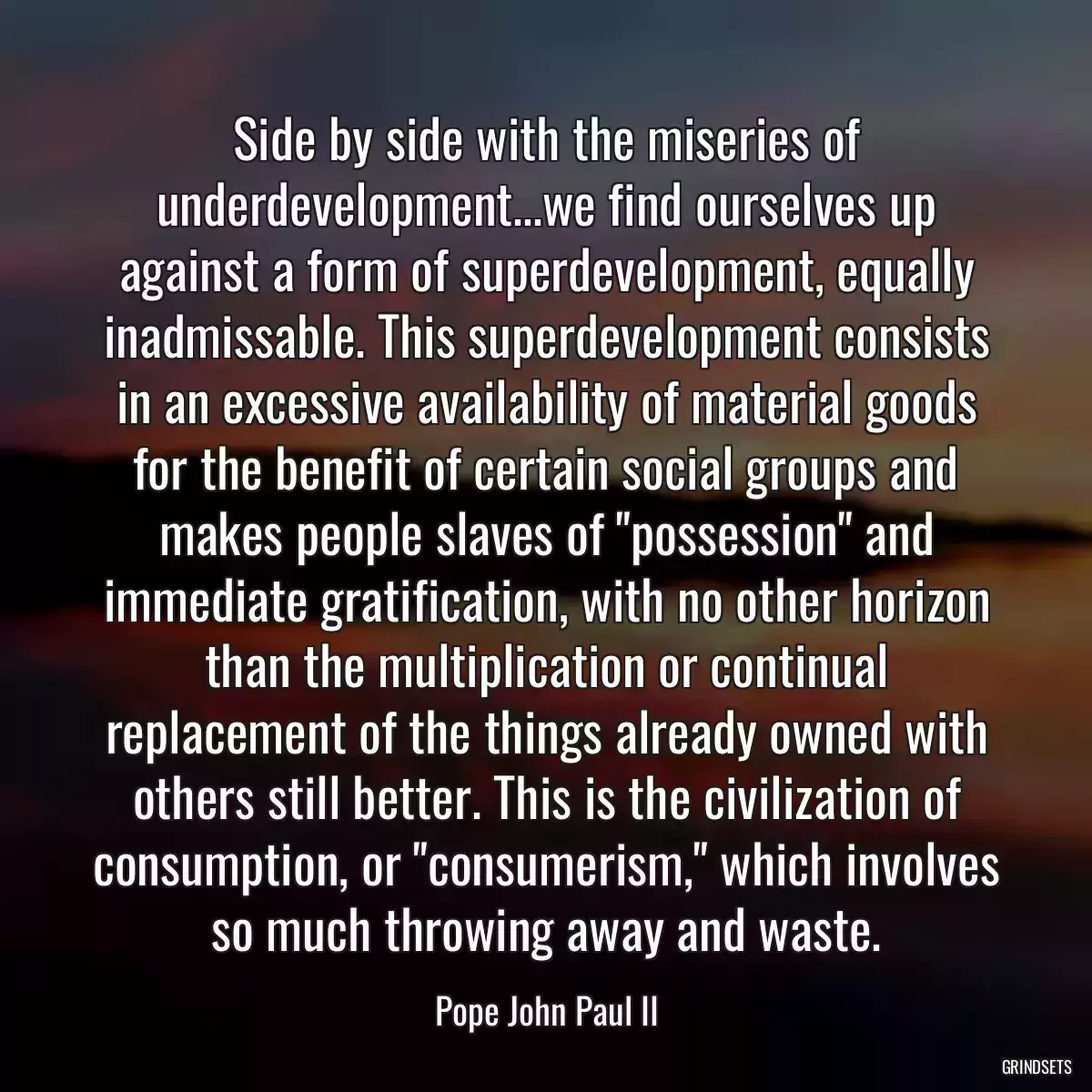 Side by side with the miseries of underdevelopment...we find ourselves up against a form of superdevelopment, equally inadmissable. This superdevelopment consists in an excessive availability of material goods for the benefit of certain social groups and makes people slaves of \