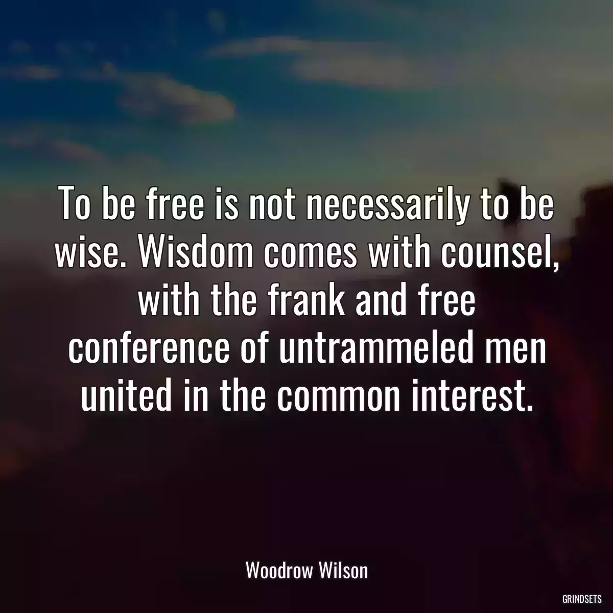 To be free is not necessarily to be wise. Wisdom comes with counsel, with the frank and free conference of untrammeled men united in the common interest.