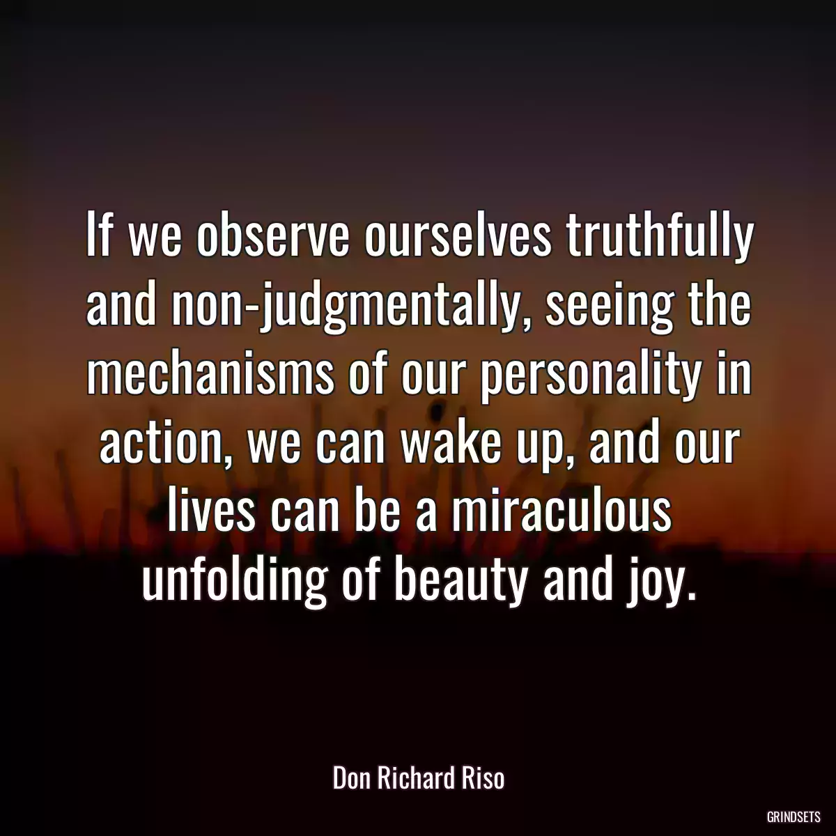 If we observe ourselves truthfully and non-judgmentally, seeing the mechanisms of our personality in action, we can wake up, and our lives can be a miraculous unfolding of beauty and joy.