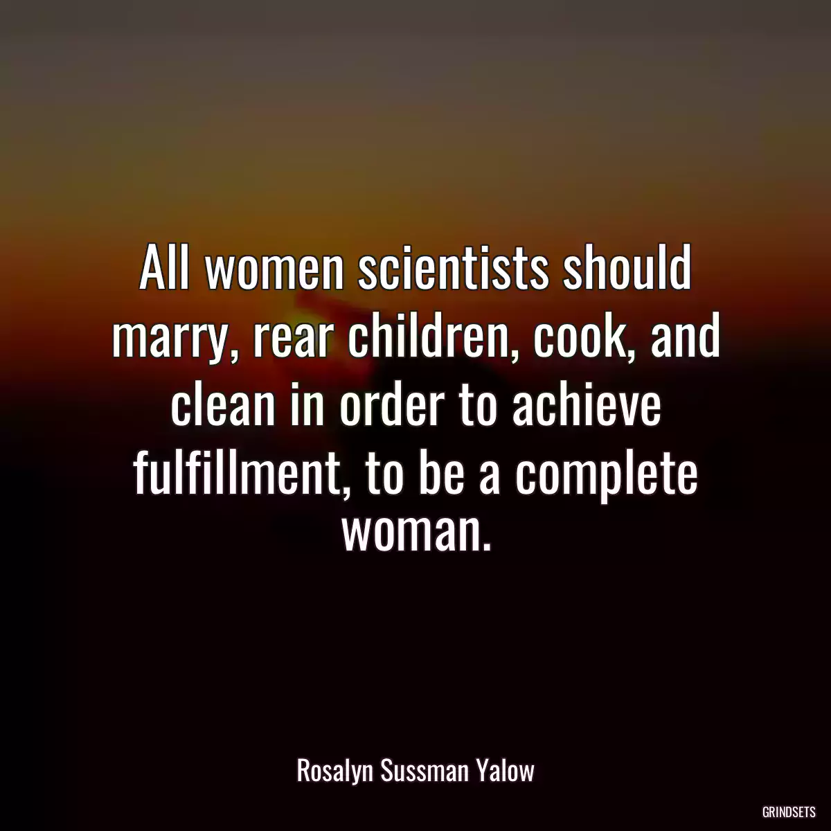 All women scientists should marry, rear children, cook, and clean in order to achieve fulfillment, to be a complete woman.