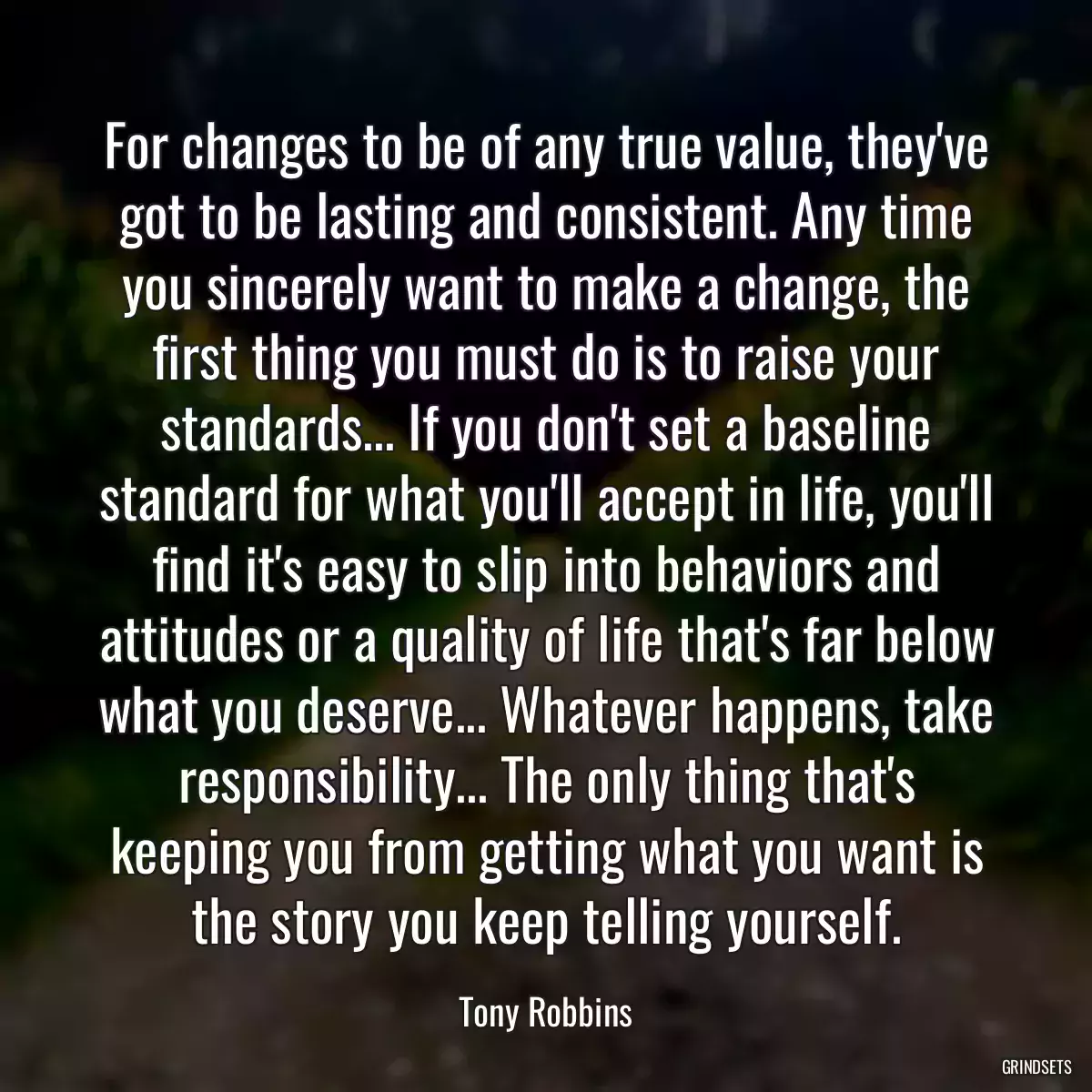 For changes to be of any true value, they\'ve got to be lasting and consistent. Any time you sincerely want to make a change, the first thing you must do is to raise your standards... If you don\'t set a baseline standard for what you\'ll accept in life, you\'ll find it\'s easy to slip into behaviors and attitudes or a quality of life that\'s far below what you deserve... Whatever happens, take responsibility... The only thing that\'s keeping you from getting what you want is the story you keep telling yourself.