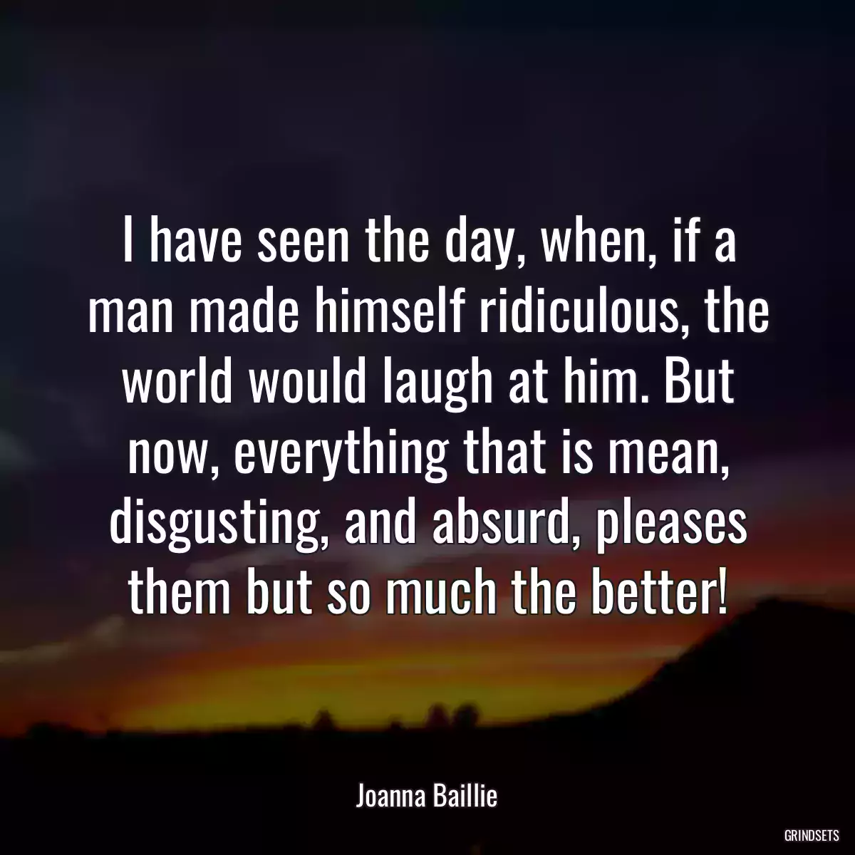 I have seen the day, when, if a man made himself ridiculous, the world would laugh at him. But now, everything that is mean, disgusting, and absurd, pleases them but so much the better!