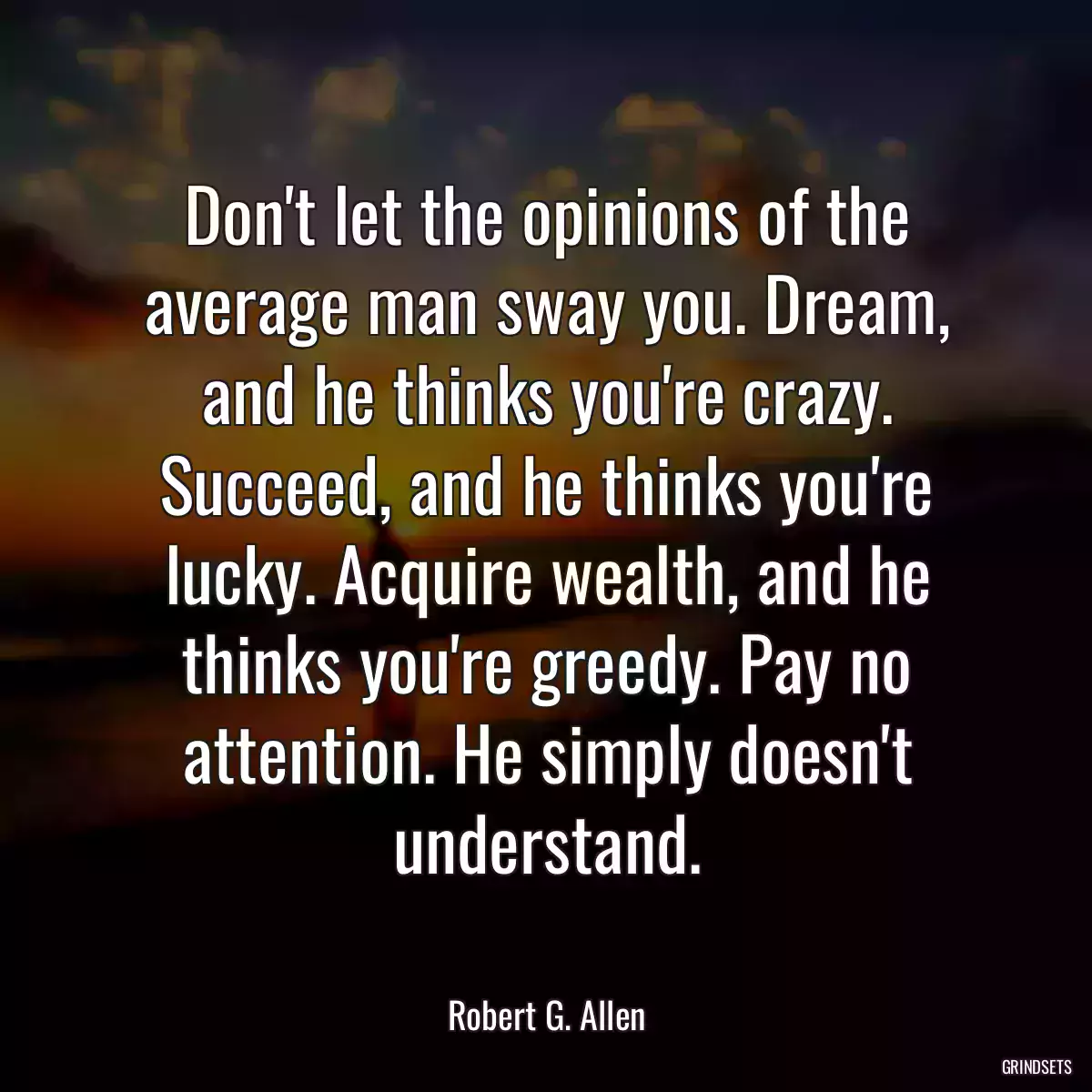 Don\'t let the opinions of the average man sway you. Dream, and he thinks you\'re crazy. Succeed, and he thinks you\'re lucky. Acquire wealth, and he thinks you\'re greedy. Pay no attention. He simply doesn\'t understand.