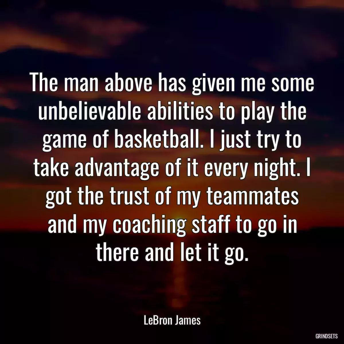 The man above has given me some unbelievable abilities to play the game of basketball. I just try to take advantage of it every night. I got the trust of my teammates and my coaching staff to go in there and let it go.