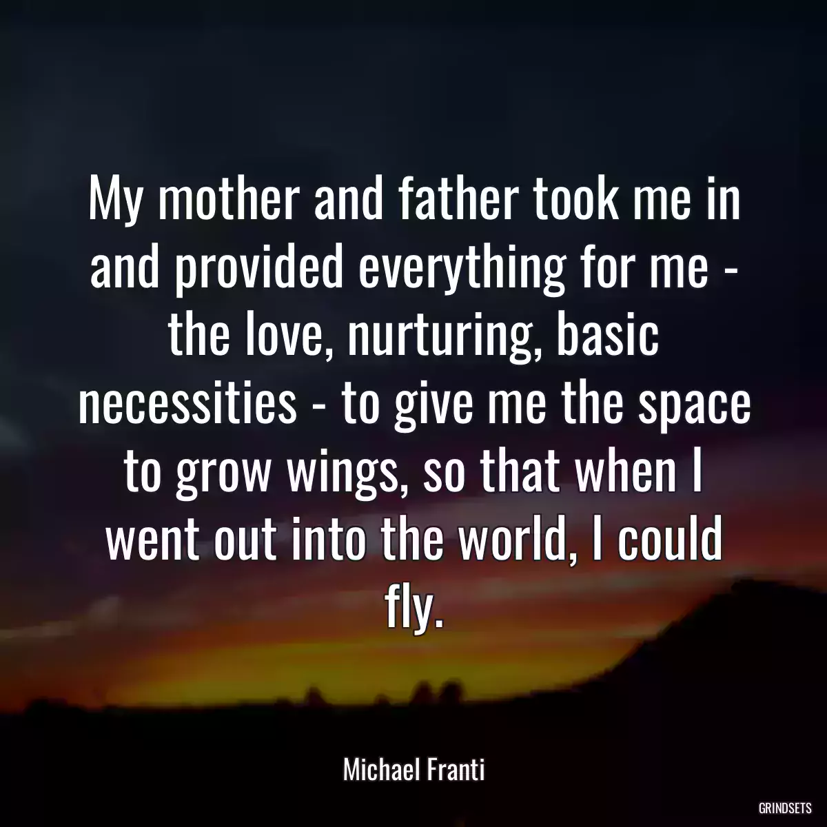 My mother and father took me in and provided everything for me - the love, nurturing, basic necessities - to give me the space to grow wings, so that when I went out into the world, I could fly.