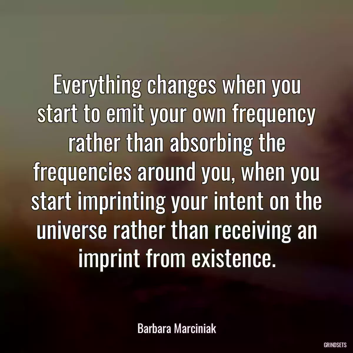 Everything changes when you start to emit your own frequency rather than absorbing the frequencies around you, when you start imprinting your intent on the universe rather than receiving an imprint from existence.