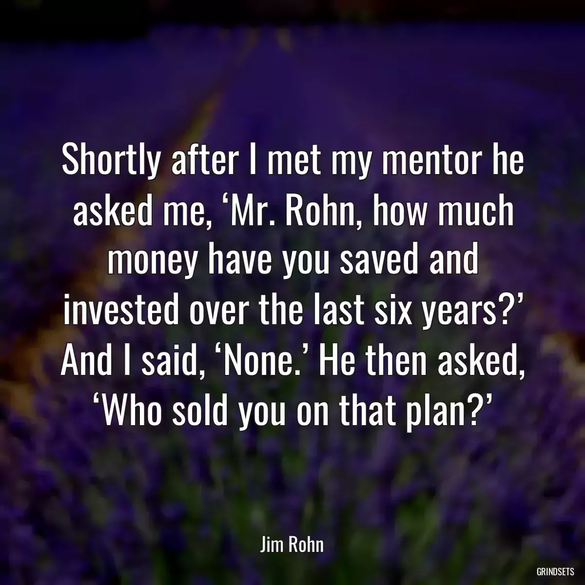 Shortly after I met my mentor he asked me, ‘Mr. Rohn, how much money have you saved and invested over the last six years?’ And I said, ‘None.’ He then asked, ‘Who sold you on that plan?’