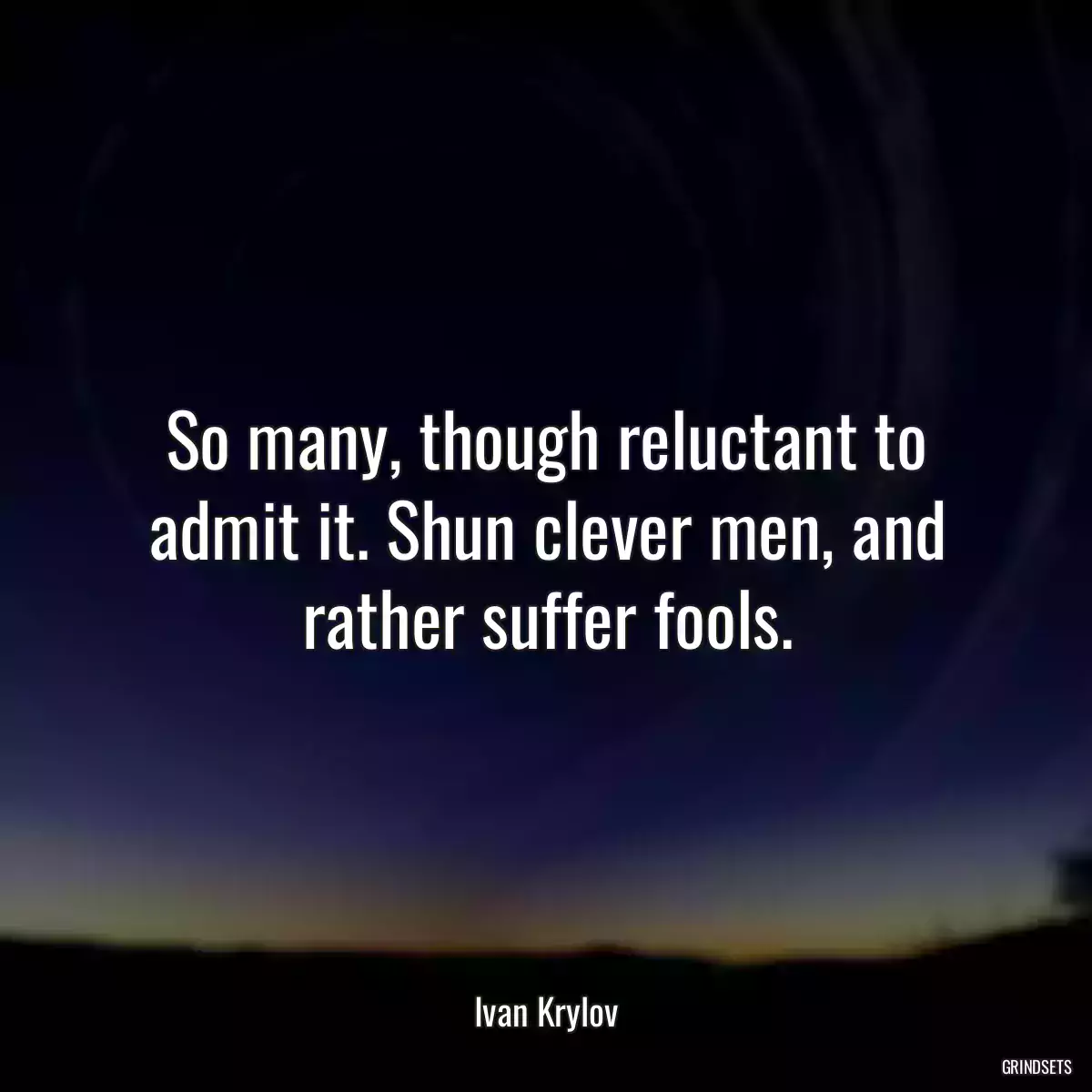 So many, though reluctant to admit it. Shun clever men, and rather suffer fools.