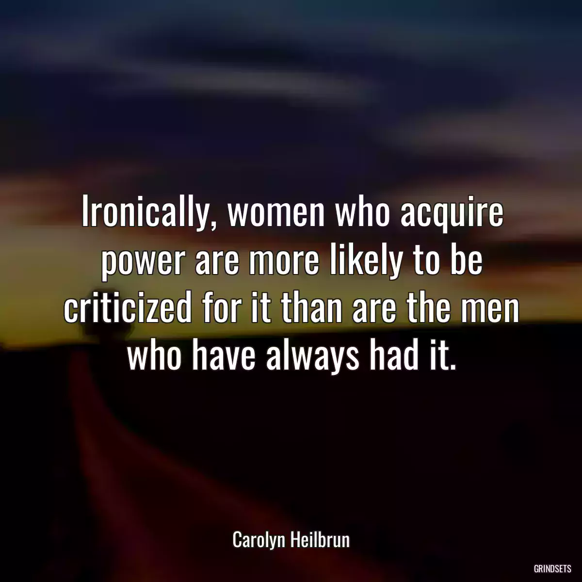 Ironically, women who acquire power are more likely to be criticized for it than are the men who have always had it.