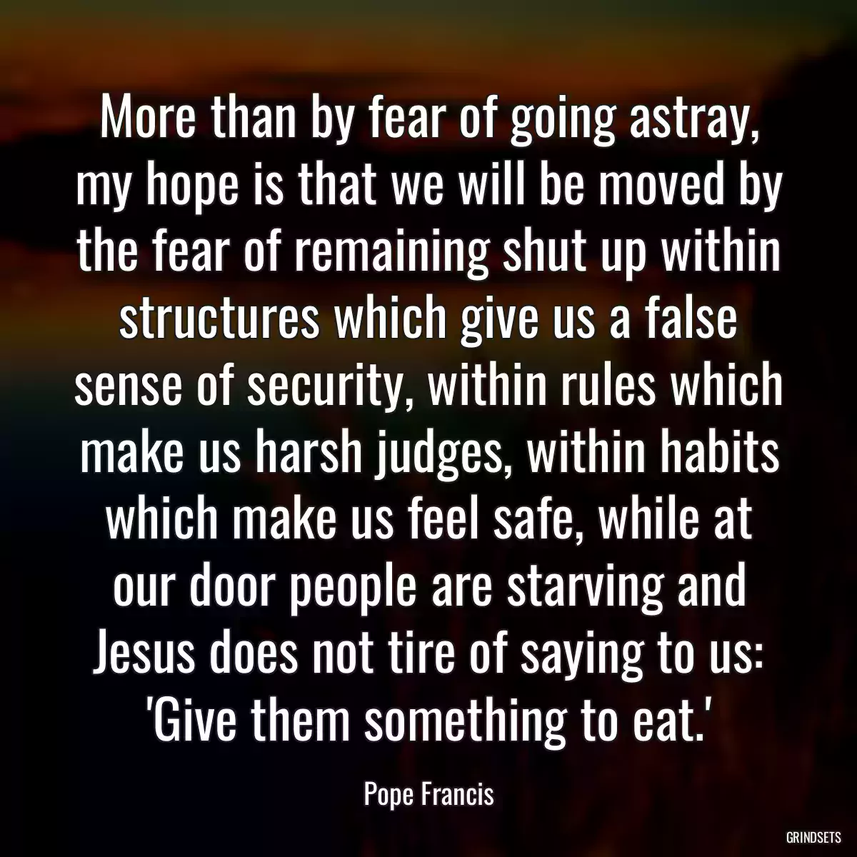 More than by fear of going astray, my hope is that we will be moved by the fear of remaining shut up within structures which give us a false sense of security, within rules which make us harsh judges, within habits which make us feel safe, while at our door people are starving and Jesus does not tire of saying to us: \'Give them something to eat.\'