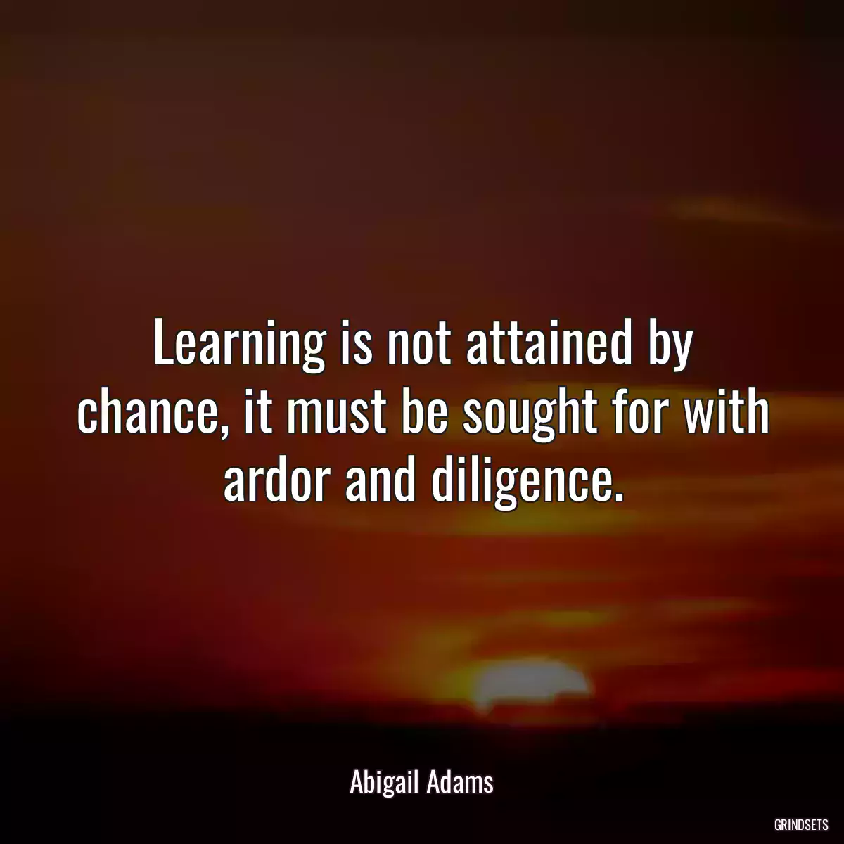 Learning is not attained by chance, it must be sought for with ardor and diligence.