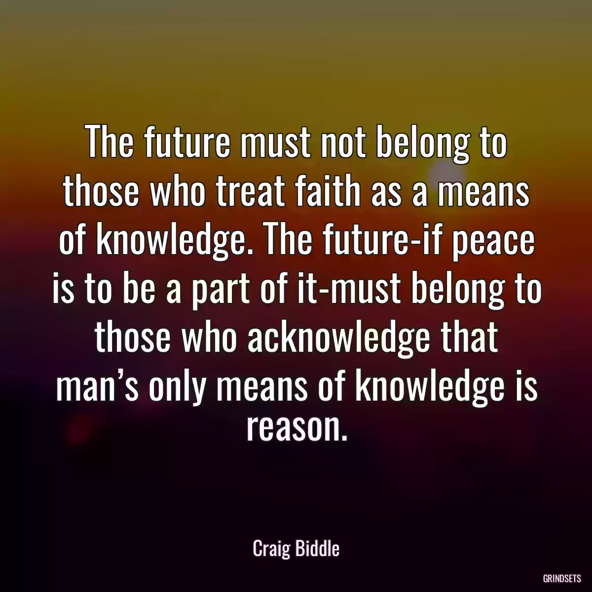 The future must not belong to those who treat faith as a means of knowledge. The future-if peace is to be a part of it-must belong to those who acknowledge that man’s only means of knowledge is reason.