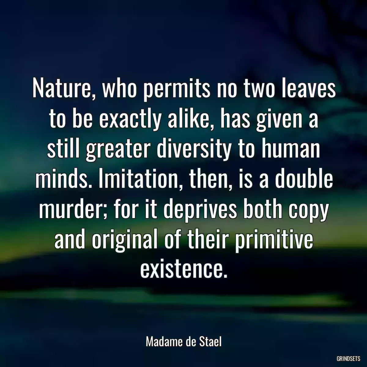 Nature, who permits no two leaves to be exactly alike, has given a still greater diversity to human minds. Imitation, then, is a double murder; for it deprives both copy and original of their primitive existence.