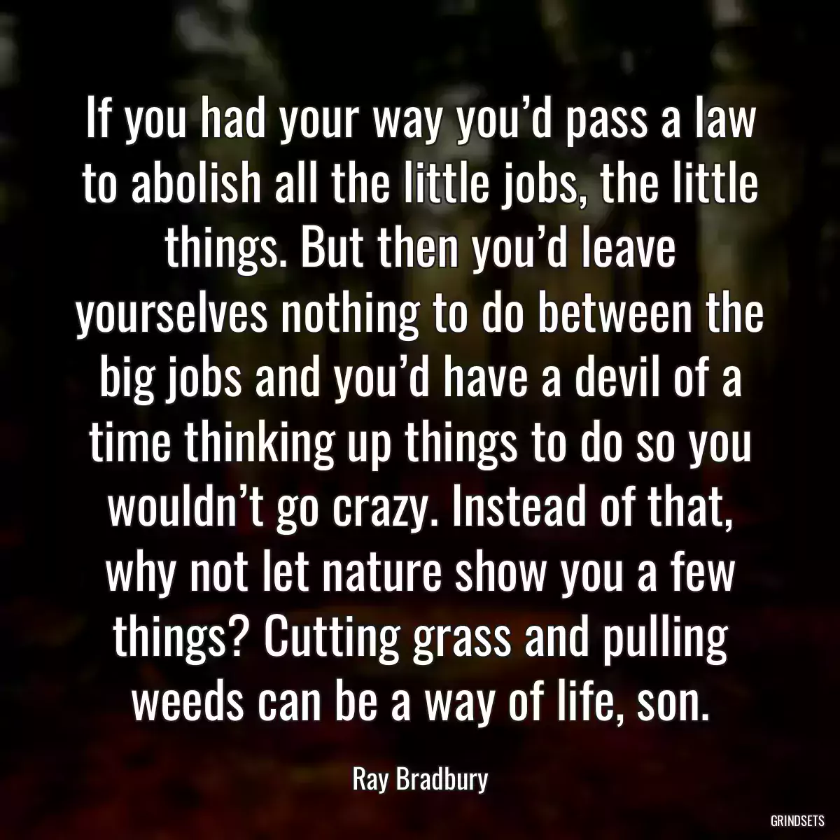 If you had your way you’d pass a law to abolish all the little jobs, the little things. But then you’d leave yourselves nothing to do between the big jobs and you’d have a devil of a time thinking up things to do so you wouldn’t go crazy. Instead of that, why not let nature show you a few things? Cutting grass and pulling weeds can be a way of life, son.