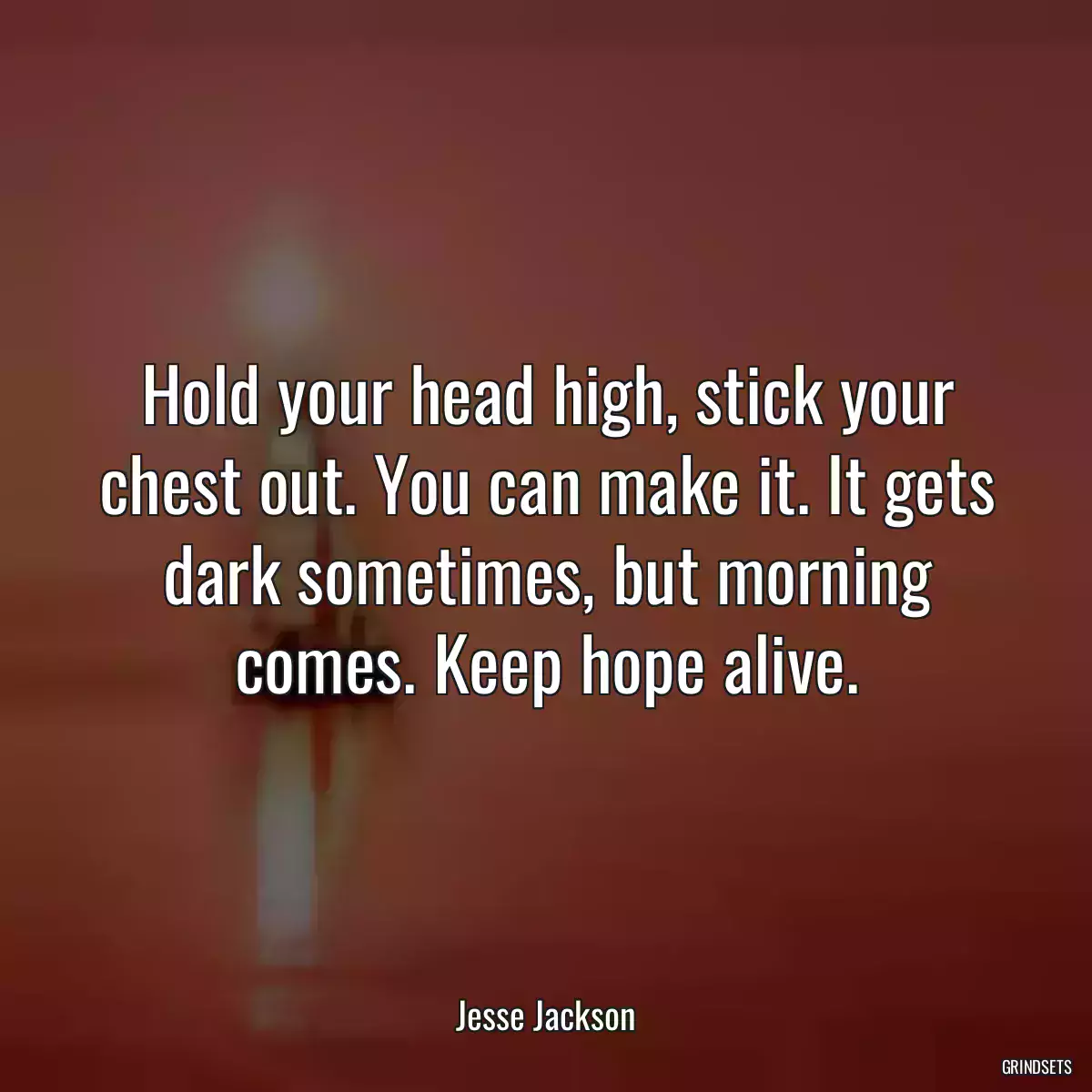 Hold your head high, stick your chest out. You can make it. It gets dark sometimes, but morning comes. Keep hope alive.