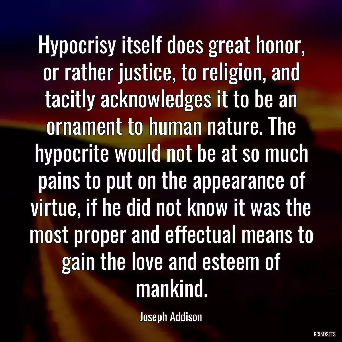 Hypocrisy itself does great honor, or rather justice, to religion, and tacitly acknowledges it to be an ornament to human nature. The hypocrite would not be at so much pains to put on the appearance of virtue, if he did not know it was the most proper and effectual means to gain the love and esteem of mankind.