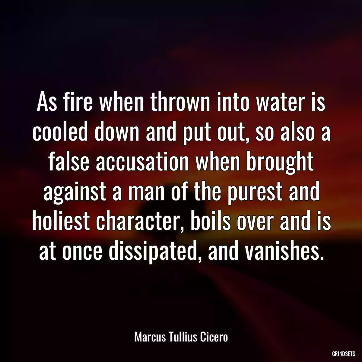As fire when thrown into water is cooled down and put out, so also a false accusation when brought against a man of the purest and holiest character, boils over and is at once dissipated, and vanishes.