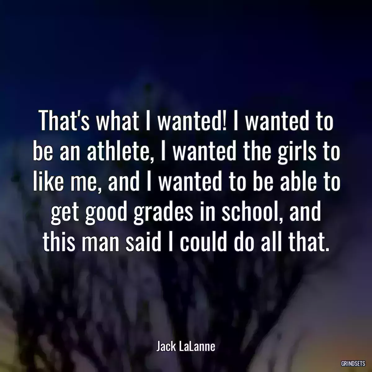 That\'s what I wanted! I wanted to be an athlete, I wanted the girls to like me, and I wanted to be able to get good grades in school, and this man said I could do all that.