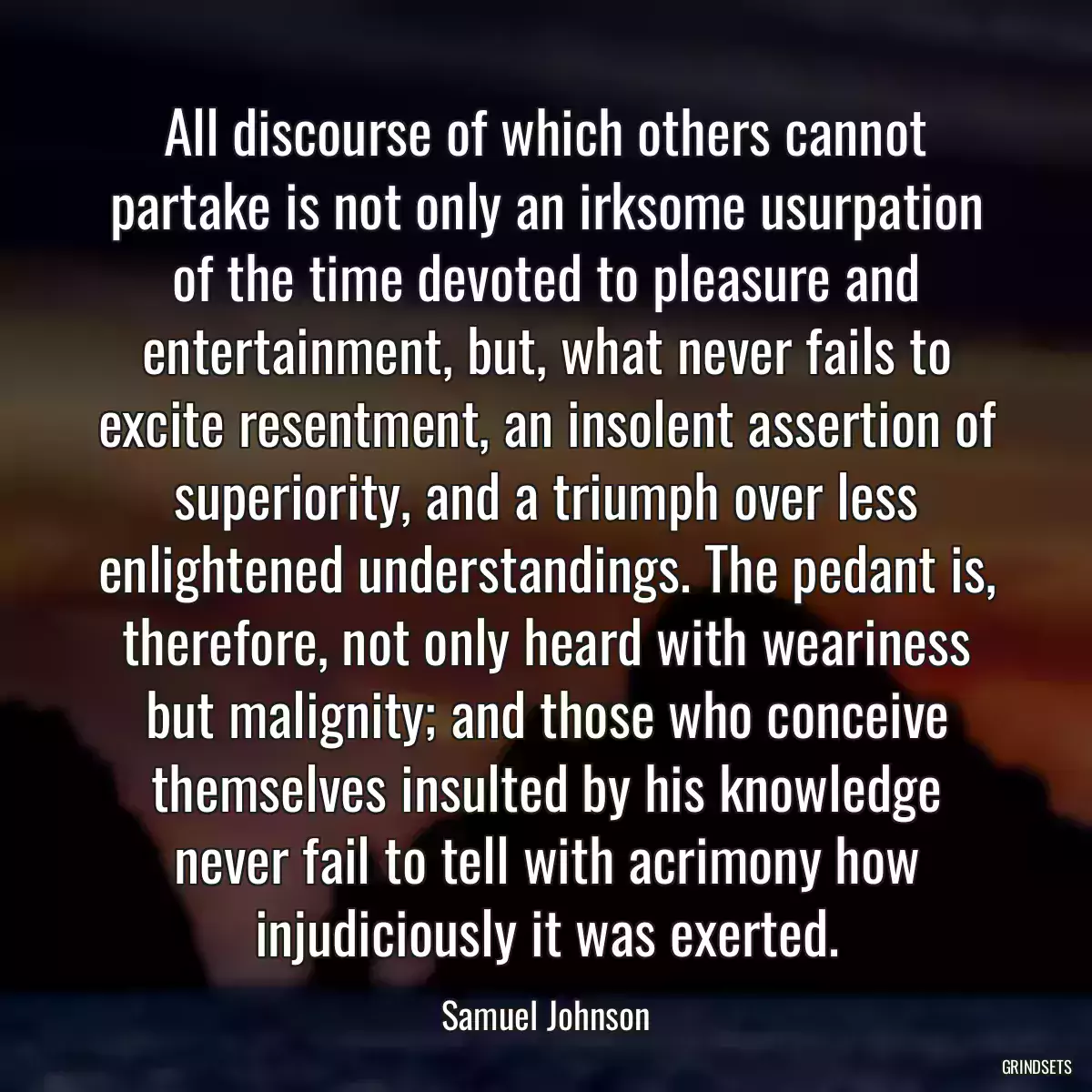 All discourse of which others cannot partake is not only an irksome usurpation of the time devoted to pleasure and entertainment, but, what never fails to excite resentment, an insolent assertion of superiority, and a triumph over less enlightened understandings. The pedant is, therefore, not only heard with weariness but malignity; and those who conceive themselves insulted by his knowledge never fail to tell with acrimony how injudiciously it was exerted.