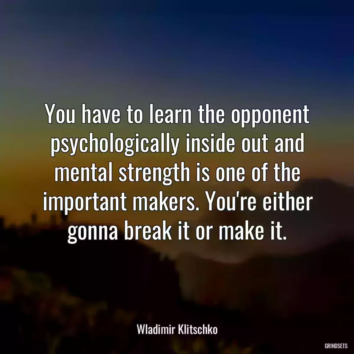 You have to learn the opponent psychologically inside out and mental strength is one of the important makers. You\'re either gonna break it or make it.