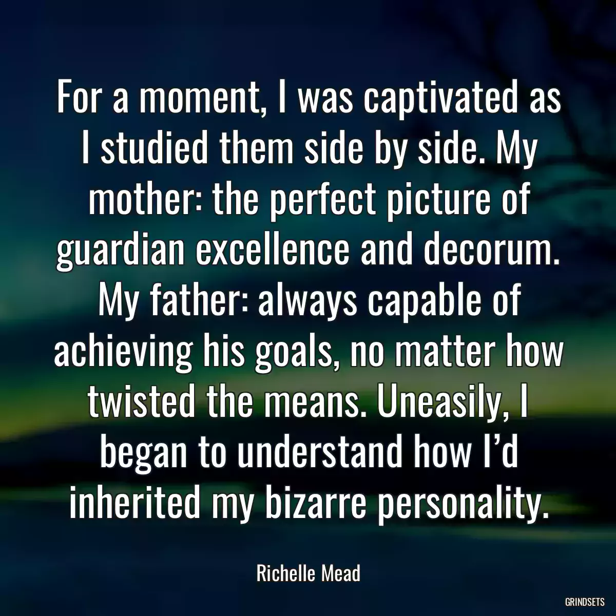 For a moment, I was captivated as I studied them side by side. My mother: the perfect picture of guardian excellence and decorum. My father: always capable of achieving his goals, no matter how twisted the means. Uneasily, I began to understand how I’d inherited my bizarre personality.