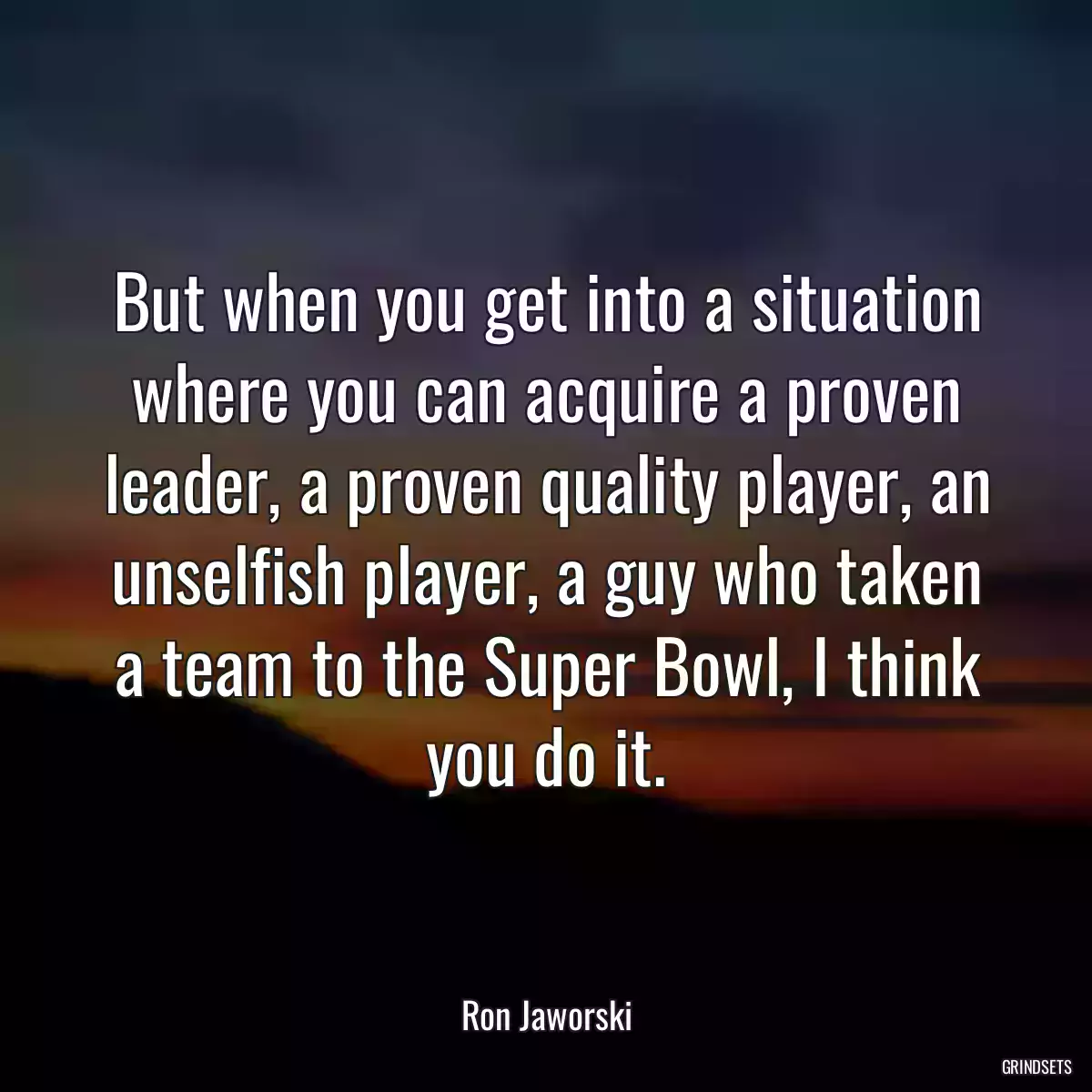 But when you get into a situation where you can acquire a proven leader, a proven quality player, an unselfish player, a guy who taken a team to the Super Bowl, I think you do it.