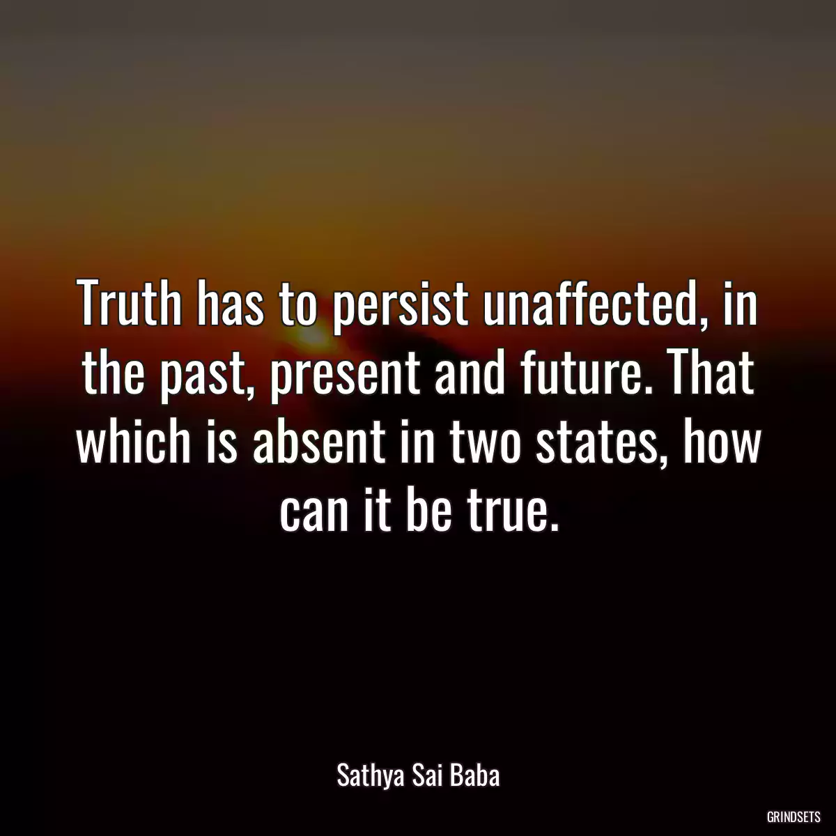 Truth has to persist unaffected, in the past, present and future. That which is absent in two states, how can it be true.