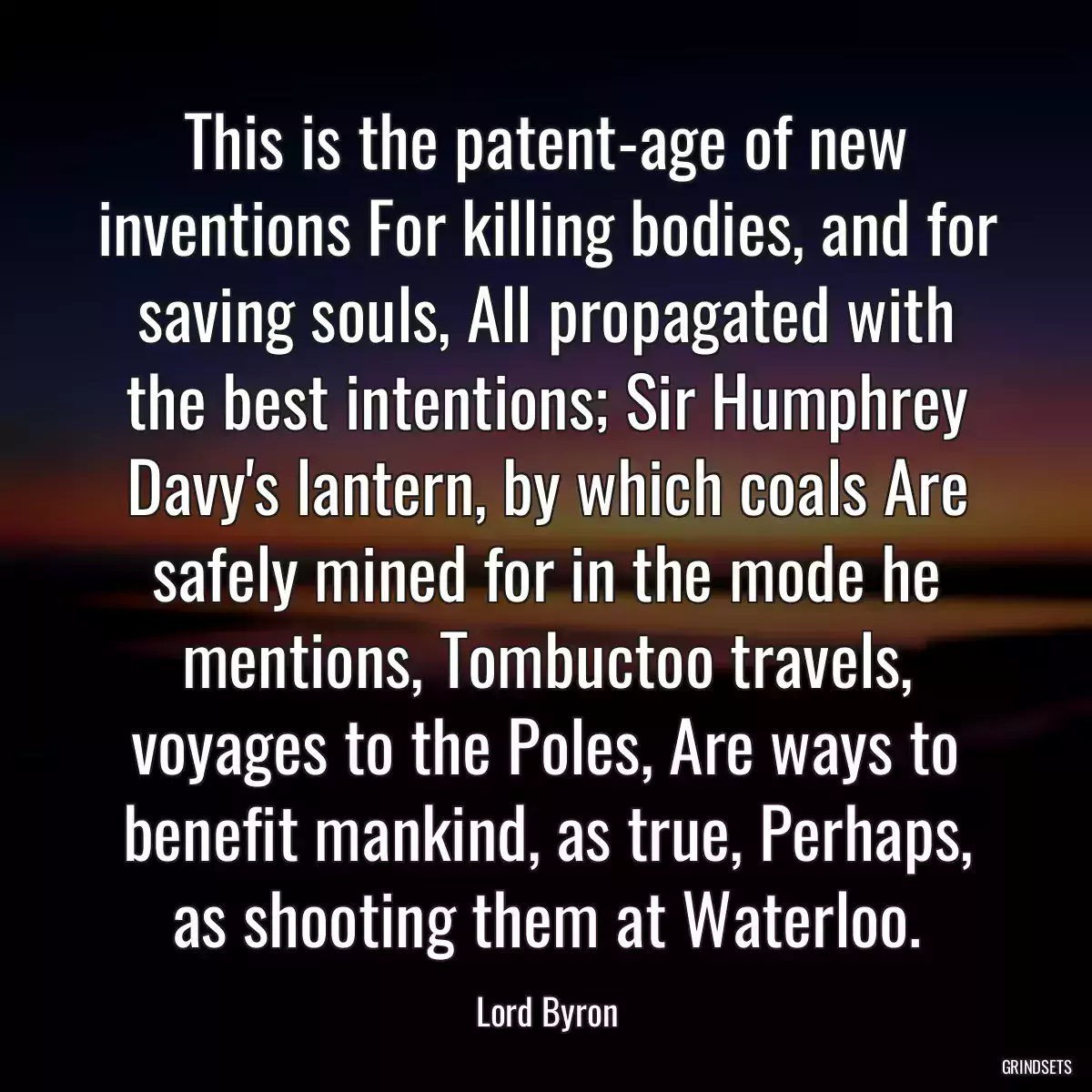 This is the patent-age of new inventions For killing bodies, and for saving souls, All propagated with the best intentions; Sir Humphrey Davy\'s lantern, by which coals Are safely mined for in the mode he mentions, Tombuctoo travels, voyages to the Poles, Are ways to benefit mankind, as true, Perhaps, as shooting them at Waterloo.